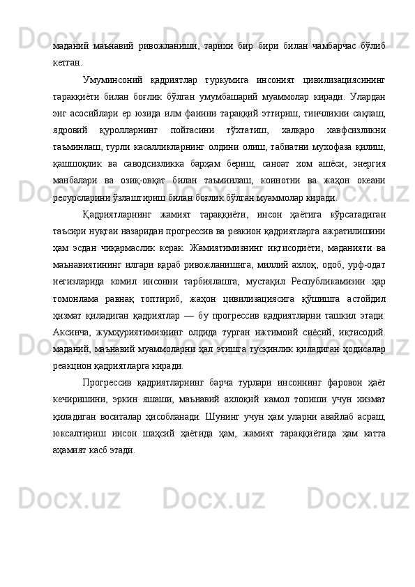 маданий   маънавий   ривожланиши,   тарихи   бир   бири   билан   чамбарчас   бўлиб
кетган. 
Умуминсоний   қадриятлар   туркумига   инсоният   цивилизациясининг
таракқиёти   билан   боғлик   бўлган   умумбашарий   муаммолар   киради.   Улардан
энг   асосийлари   ер   юзида   илм   фанини   тараққий   эттириш,   тинчликни   сақлаш,
ядровий   қуролларнинг   пойгасини   тўхтатиш,   халқаро   хавфсизликни
таъминлаш,   турли   касалликларнинг   олдини   олиш,   табиатни   мухофаза   қилиш,
қашшоқлик   ва   саводсизликка   барҳам   бериш,   саноат   хом   ашёси,   энергия
манбалари   ва   озиқ-овқат   билан   таъминлаш,   коинотни   ва   жаҳон   океани
ресурсларини ўзлаштириш билан боғлик бўлган муаммолар киради. 
Қадриятларнинг   жамият   тараққиёти,   инсон   ҳаётига   кўрсатадиган
таъсири нуқтаи назаридан прогрессив ва реакион қадриятларга ажратилишини
ҳам   эсдан   чиқармаслик   керак.   Жамиятимизнинг   иқтисодиёти,   маданияти   ва
маънавиятининг   илгари   қараб   ривожланишига,   миллий   ахлоқ,   одоб,   урф-одат
негизларида   комил   инсонни   тарбиялашга,   мустақил   Республикамизни   ҳар
томонлама   равнақ   топтириб,   жаҳон   цивилизациясига   қўшишга   астойдил
ҳизмат   қиладиган   қадриятлар   —   бу   прогрессив   қадриятларни   ташкил   этади.
Аксинча,   жумҳуриятимизнинг   олдида   турган   ижтимоий   сиёсий,   иқтисодий.
маданий,   маънавий   муаммоларни   ҳал   этишга   тусқинлик   қиладиган   ҳодисалар
реакцион қадриятларга киради. 
Прогрессив   қадриятларнинг   барча   турлари   инсоннинг   фаровон   ҳаёт
кечиришини,   эркин   яшаши,   маънавий   ахлоқий   камол   топиши   учун   хизмат
қиладиган   воситалар   ҳисобланади.   Шунинг   учун   ҳам   уларни   авайлаб   асраш,
юксалтириш   инсон   шаҳсий   ҳаётида   ҳам,   жамият   тараққиётида   ҳам   катта
аҳамият касб этади.