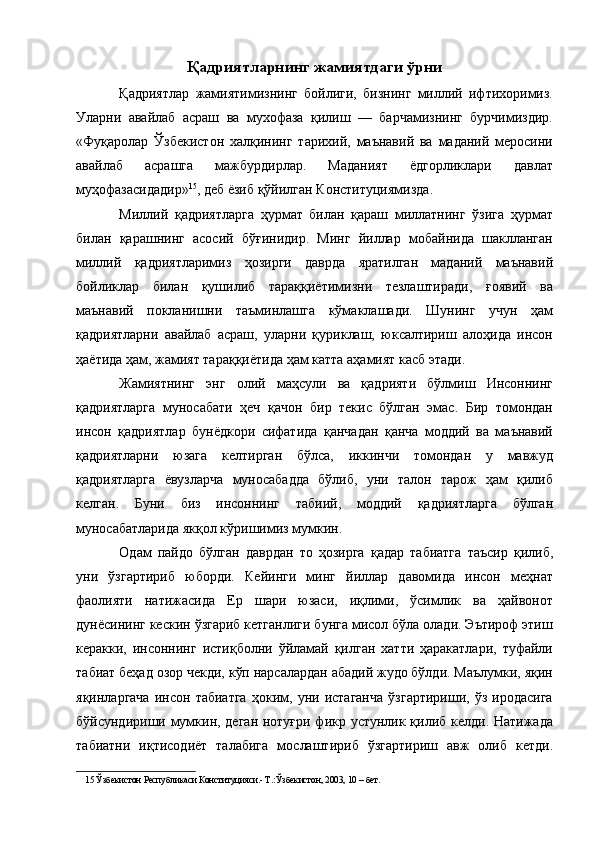 Қадриятларнинг жамиятдаги ўрни 
Қадриятлар   жамиятимизнинг   бойлиги,   бизнинг   миллий   ифтихоримиз.
Уларни   авайлаб   асраш   ва   мухофаза   қилиш   —   барчамизнинг   бурчимиздир.
«Фуқаролар   Ўзбекистон   халқининг   тарихий,   маънавий   ва   маданий   меросини
авайлаб   асрашга   мажбурдирлар.   Маданият   ёдгорликлари   давлат
муҳофазасидадир» 15
, деб ёзиб қўйилган Конституциямизда. 
Миллий   қадриятларга   ҳурмат   билан   қараш   миллатнинг   ўзига   ҳурмат
билан   қарашнинг   асосий   бўғинидир.   Минг   йиллар   мобайнида   шаклланган
миллий   қадриятларимиз   ҳозирги   даврда   яратилган   маданий   маънавий
бойликлар   билан   қушилиб   тараққиётимизни   тезлаштиради,   ғоявий   ва
маънавий   покланишни   таъминлашга   кўмаклашади.   Шунинг   учун   ҳам
қадриятларни   авайлаб   асраш,   уларни   қуриклаш,   юксалтириш   алоҳида   инсон
ҳаётида ҳам, жамият тараққиётида ҳам катта аҳамият касб этади. 
Жамиятнинг   энг   олий   маҳсули   ва   қадрияти   бўлмиш   Инсоннинг
қадриятларга   муносабати   ҳеч   қачон   бир   текис   бўлган   эмас.   Бир   томондан
инсон   қадриятлар   бунёдкори   сифатида   қанчадан   қанча   моддий   ва   маънавий
қадриятларни   юзага   келтирган   бўлса,   иккинчи   томондан   у   мавжуд
қадриятларга   ёвузларча   муносабадда   бўлиб,   уни   талон   тарож   ҳам   қилиб
келган.   Буни   биз   инсоннинг   табиий,   моддий   қадриятларга   бўлган
муносабатларида якқол кўришимиз мумкин. 
Одам   пайдо   бўлган   даврдан   то   ҳозирга   қадар   табиатга   таъсир   қилиб,
уни   ўзгартириб   юборди.   Кейинги   минг   йиллар   давомида   инсон   меҳнат
фаолияти   натижасида   Ер   шари   юзаси,   иқлими,   ўсимлик   ва   ҳайвонот
дунёсининг кескин ўзгариб кетганлиги бунга мисол бўла олади. Эътироф этиш
керакки,   инсоннинг   истиқболни   ўйламай   қилган   хатти   ҳаракатлари,   туфайли
табиат беҳад озор чекди, кўп нарсалардан абадий жудо бўлди. Маълумки, яқин
яқинларгача   инсон   табиатга   ҳоким,   уни   истаганча   ўзгартириши,   ўз   иродасига
бўйсундириши мумкин, деган нотуғри фикр устунлик қилиб келди. Натижада
табиатни   иқтисодиёт   талабига   мослаштириб   ўзгартириш   авж   олиб   кетди.
15  Ўзбекистон Республикаси Конституцияси.- Т.:Ўзбекистон, 2003, 10 – бет.
