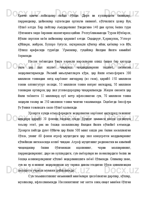Қанча   қанча   лойиҳалар   пайдо   бўлди.   Дарё   ва   куллардаги   балиқлар,
паррандалар,   ҳайвонлар   эҳтиёждан   ортиқча   овланиб,   кўпчилиги   ҳозир   йуқ
бўлиб   кетди.   Бир   пайтлар   Амударёнинг   ўзидагина   140   дан   ортиқ   балик   тури
бўлганига энди бировни ишонтириш қийин. Республикамизда Турон йўлбарси,
йўлли   сиртлон   каби   хайвонлар   қирилиб   кетди.   Оқадируғ,   Қорақулоқ,   Устюрт
қўйлари,   жайрон,   Бухоро   буғуси,   оқтирноқли   қўнғир   айиқ   қабилар   эса   йўқ
бўлиш   арафасида   турибди.   Урмонлар,   туқайлар   йилдан   йилга   камайиб
бормоқда. 
Инсон   табиатдан   ўзига   керакли   нарсаларни   олиш   билан   бир   қаторда
унга   ҳар   хил   ишлаб   чиқариш   чиқиндиларини   ташлаб,   табиатни
заҳарлантирмоқда.   Расмий   маълумотларга   кўра,   ҳар   йили   атмосферага   200
миллион   тониадан   зиёд   карбонат   ангидрид   (ис   гази),   қарийб   150   миллион
тониа   олтингугурт   оксиди,   53   миллион   тонна   нитрат   ангидрид,   50   миллион
тониадан ортиқроқ ҳар хил углеводородлар чиқарилмоқда. Жаҳон саноати ҳар
йили   табиатга   32   миллиард   куб   метр   ифлосланган   сув,   70   миллион   тонна
заҳарли газлар ва 250 миллион тонна чангни ташламоқда. Оқибатда биосфера
ўз ўзини тозалашга ожиз бўлиб қолмоқда. 
Ҳозирги кунда атмосферадаги заҳарланган карбонат ангидрид газининг
миқдори   қарийб   20   фоизни   ташкил   этади.   Бунинг   ҳаммаси   инсон   соғлиғига
таъсир   этиб,   рак   ва   бошқа   касалликлар   йилдан   йилга   кўпайиб   кетмоқда.
Ҳозирги  пайтда  дунё  бўйича  ҳар  йили  500  минг   киши  рак  билан   касалланган
бўлса,   унинг   60   фоизи   атроф   муҳитдаги   ҳар   хил   концереген   моддаларнинг
кўпайиши натижасида келиб чиққан. Атроф муҳитнинг радиоактив ва кимёвий
чиқиндилар   билан   бўлғаниши   аҳолининг,   чорва   молларининг,
паррандаларнинг, даре ва куллардаги, сув омборлари ва океанлардаги балик ва
бошқа жониворларнинг кўплаб заҳарланишига сабаб бўлмоқда. Олимлар хаво,
сув ва ер юзининг заҳарланиши шу тарика давом этадиган бўлса цивилизация
халоқатга учраши мумкин дейишмоқда. 
Сув таъминотининг анъанавий манбалари ҳисобланган дарёлар, кўллар,
музликлар, ифлосланмоқда. Инсониятнинг энг катта озиқ-овқат манбаи бўлган