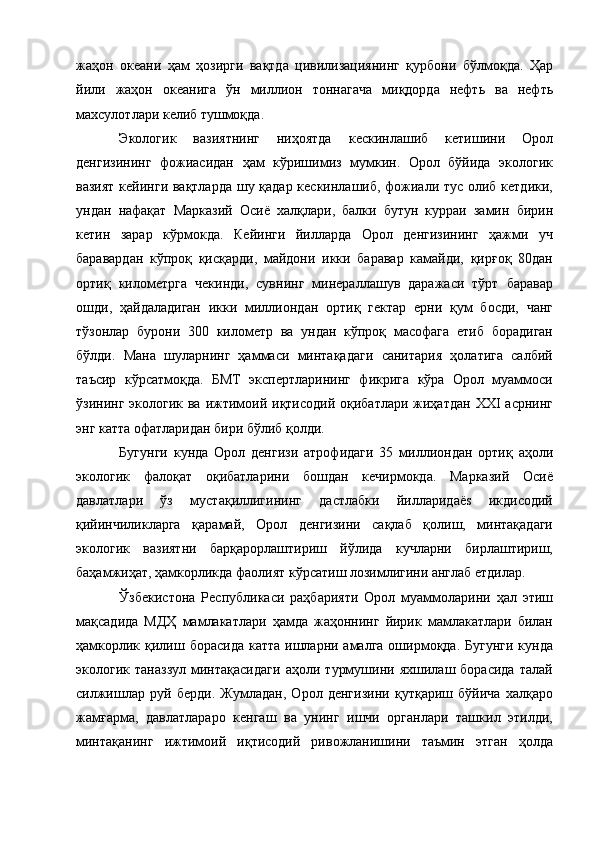 жаҳон   океани   ҳам   ҳозирги   вақтда   цивилизациянинг   қурбони   бўлмоқда.   Ҳар
йили   жаҳон   океанига   ўн   миллион   тоннагача   миқдорда   нефть   ва   нефть
махсулотлари келиб тушмоқда. 
Экологик   вазиятнинг   ниҳоятда   кескинлашиб   кетишини   Орол
денгизининг   фожиасидан   ҳам   кўришимиз   мумкин.   Орол   бўйида   экологик
вазият кейинги вақтларда шу қадар кескинлашиб, фожиали тус олиб кетдики,
ундан   нафақат   Марказий   Осиё   халқлари,   балки   бутун   курраи   замин   бирин
кетин   зарар   кўрмокда.   Кейинги   йилларда   Орол   денгизининг   ҳажми   уч
баравардан   кўпpoқ   қисқарди,   майдони   икки   баравар   камайди,   қирғоқ   80дан
ортиқ   километрга   чекинди,   сувнинг   минераллашув   даражаси   тўрт   баравар
ошди,   ҳайдаладиган   икки   миллиондан   ортиқ   гектар   ерни   қум   босди,   чанг
тўзонлар   бурони   300   километр   ва   ундан   кўпроқ   масофага   етиб   борадиган
бўлди.   Мана   шуларнинг   ҳаммаси   минтақадаги   санитария   ҳолатига   салбий
таъсир   кўрсатмоқда.   БМТ   экспертларининг   фикрига   кўра   Орол   муаммоси
ўзининг экологик ва  ижтимоий иқтисодий оқибатлари  жиҳатдан  XXI  асрнинг
энг катта офатларидан бири бўлиб қолди. 
Бугунги   кунда   Орол   денгизи   атрофидаги   35   миллиондан   ортиқ   аҳоли
экологик   фалоқат   оқибатларини   бошдан   кечирмокда.   Марказий   Осиё
давлатлари   ўз   мустақиллигининг   дастлабки   йилларидаёs   икдисодий
қийинчиликларга   қарамай,   Орол   денгизини   сақлаб   қолиш,   минтақадаги
экологик   вазиятни   барқарорлаштириш   йўлида   кучларни   бирлаштириш,
баҳамжиҳат, ҳамкорликда фаолият кўрсатиш лозимлигини англаб етдилар. 
Ўзбекистона   Республикаси   раҳбарияти   Орол   муаммоларини   ҳал   этиш
мақсадида   МДҲ   мамлакатлари   ҳамда   жаҳоннинг   йирик   мамлакатлари   билан
ҳамкорлик қилиш борасида  катта ишларни амалга оширмоқда. Бугунги  кунда
экологик   таназзул   минтақасидаги   аҳоли   турмушини   яхшилаш   борасида   талай
силжишлар   руй   берди.   Жумладан,   Орол   денгизини   қутқариш   бўйича   халқаро
жамғарма,   давлатлараро   кенгаш   ва   унинг   ишчи   органлари   ташкил   этилди,
минтақанинг   ижтимоий   иқтисодий   ривожланишини   таъмин   этган   ҳолда