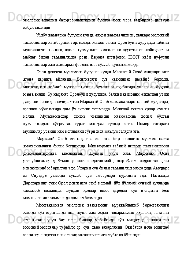 экологик   аҳволни   барқарорлаштириш   бўйича   аниқ   чора   тадбирлар   дастури
қабул қилинди. 
Ушбу жамғарма бугунги кунда жаҳон жамоатчилиги, халқаро молиявий
ташкилотлар эътиборини тортмокда. Жаҳон банки Орол бўйи ҳудудида табиий
мувозанатни   тиклаш,   аҳоли   турмушини   яхшилашга   қapaтилган   лойиҳаларни
маблағ   билан   таъминлашга   рози,   Европа   иттифоқи,   ЕХҲТ   каби   нуфузли
ташкилотлар ҳам жамғарма фаолиятини қўллаб қувватламоқда. 
Орол   денгизи   муаммоси   бугунги   кунда   Марказий   Осиё   халқларининг
ягона   дардига   айланди.   Денгиздаги   сув   сатхининг   пасайиб   бориши,
минтақадаги   табиий   мувозанатининг   бузилиши   оқибатида   экологик   буҳрон
юзага келди. Бу нафақат Оролбўйи худудида, балки иқтисодни жиҳатдан ўтиш
даврини бошидан кечираётган Марказий Осиё мамлакатларн табиий муҳитида,
қишлоқ   хўжалигида   ҳам   ўз   аксини   топмоқда.   Минглаб   гектар   ерлар   сувсиз
қолди.   Мутахассислар   денгиз   чекиниши   натижасида   хосил   бўлган
қумликлардан   кўтрилган   турли   минерал   тузлар   хатто   Помир   тоғидаги
музликлар устини ҳам қоплагани тўғрисида маълумотларга эга. 
Марказий   Осиё   минтақасига   хос   яна   бир   экологик   муаммо   пахта
яккахокимлиги   билан   боғликдир.   Минтақамиз   табиий   иклими   пахтачиликни
ривожлантиришга   мослашган.   Шунинг   учун   ҳам,   Марказий   Осиё
республикаларида ўтмишда пахта экадиган майдонлар кўлами хаддан ташқари
кенгайтириб юборилган эди. Уларни сув билан таъминлаш мақсадида Амударё
ва   Сирдарё   ўзанида   кўплаб   сув   омборлари   қурилган   эди.   Натижада
Дарёларнинг суви Орол денгизига етиб келмай, йўл йўлакай сунъий кўлларда
сақланиб   қолмоқда.   Бундай   ҳоллар   икки   дарёдан   сув   ичадиган   беш
мамлакатнинг ҳаммасида ҳам юз бермоқда. 
Минтақамизда   экологик   вазиятнинг   мурккаблашиб   бораётганлиги
хақида   сўз   юритганда   яна   шуни   ҳам   эсдан   чикармаслик   керакки,   пахтани
етиштириш   учун   бир   неча   йиллар   мобайнида   кўп   миқдорда   ишлатилган
кимёвий   моддалар   туфайли   ер,   сув,   ҳаво   заҳарланди.   Оқибатда   неча   минглаб
кишилар ошқозон ичак сариқ касалликларига мубтало бўлишди.  