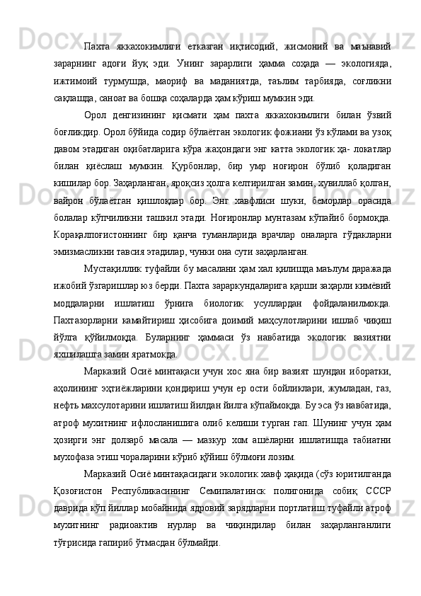 Пахта   яккахокимлиги   етказган   иқтисодий,   жисмоний   ва   маънавий
зарарнинг   адоғи   йуқ   эди.   Унинг   зарарлиги   ҳамма   соҳада   —   экологияда,
ижтимоий   турмушда,   маориф   ва   маданиятда,   таълим   тарбияда,   coғликни
сақлашда, саноат ва бошқа соҳаларда ҳам кўриш мумкин эди. 
Орол   денгизининг   қисмати   ҳам   пахта   яккахокимлиги   билан   ўзвий
боғликдир. Орол бўйида содир бўлаётган экологик фожиани ўз кўлами ва узоқ
давом этадиган оқибатларига кўра жаҳондаги энг катта экологик ҳа- локатлар
билан   қиёслаш   мумкин.   Қурбонлар,   бир   умр   ноғирон   бўлиб   қоладиган
кишилар бор. Заҳарланган, яроқсиз ҳолга келтирилган замин, хувиллаб қолган,
вайрон   бўлаётган   қишлоқлар   бор.   Энг   хавфлиси   шуки,   беморлар   орасида
болалар   кўпчиликни   ташкил   этади.   Ноғиронлар   мунтазам   кўпайиб   бормоқда.
Корақалпоғистоннинг   бир   қанча   туманларида   врачлар   оналарга   гўдакларни
эмизмасликни тавсия этадилар, чунки она сути заҳарланган. 
Мустақиллик туфайли бу масалани ҳам хал қилишда маълум даражада
ижобий ўзгаришлар юз берди. Пахта зараркундаларига қарши заҳарли кимёвий
моддаларни   ишлатиш   ўрнига   биологик   усуллардан   фойдаланилмокда.
Пахтазорларни   камайтириш   ҳисобига   доимий   маҳсулотларини   ишлаб   чиқиш
йўлга   қўйилмоқда.   Буларнинг   ҳаммаси   ўз   навбатида   экологик   вазиятни
яхшилашга замин яратмокда. 
Марказий   Осиё   минтақаси   учун   хос   яна   бир   вазият   шундан   иборатки,
аҳолининг   эҳтиёжларини   қондириш   учун   ер   ости   бойликлари,   жумладан,   газ,
нефть махсулотарини ишлатиш йилдан йилга кўпаймоқда. Бу эса ўз навбатида,
атроф   мухитнинг   ифлосланишига   олиб   келиши  турган   гап.  Шунинг   учун  ҳам
ҳозирги   энг   долзарб   масала   —   мазкур   хом   ашёларни   ишлатишда   табиатни
мухофаза этиш чораларини кўриб қўйиш бўлмоғи лозим. 
Марказий Осиё минтақасидаги экологик хавф ҳақида (сўз юритилганда
Қозоғистон   Республикасининг   Семипалатинск   полигонида   собиқ   СССР
даврида кўп йиллар мобайнида ядровий зарядларни портлатиш туфайли атроф
мухитнинг   радиоактив   нурлар   ва   чиқиндилар   билан   заҳарланганлиги
тўғрисида гапириб ўтмасдан бўлмайди.