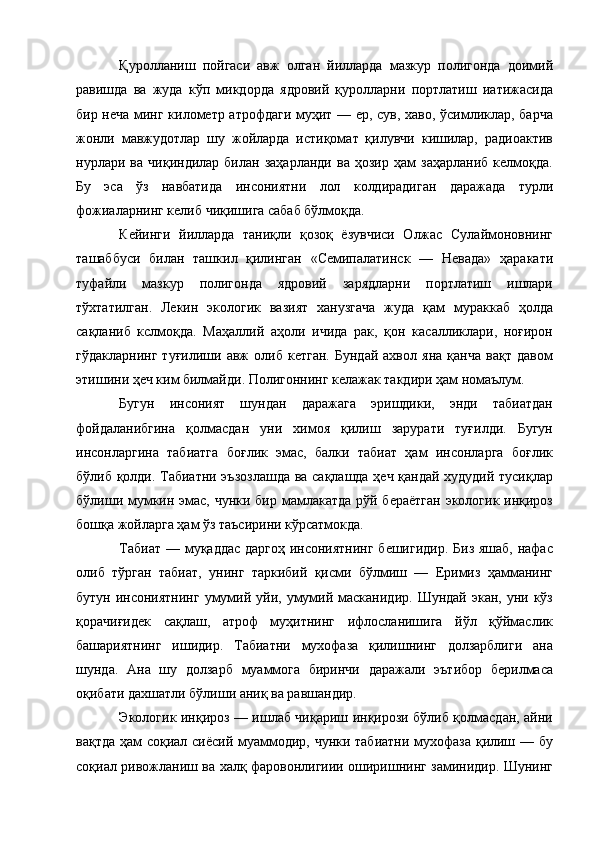 Қуролланиш   пойгаси   авж   олган   йилларда   мазкур   полигонда   доимий
равишда   ва   жуда   кўп   микдорда   ядровий   қуролларни   портлатиш   иатижасида
бир неча минг километр атрофдаги муҳит — ер, сув, хаво, ўсимликлар, барча
жонли   мавжудотлар   шу   жойларда   истиқомат   қилувчи   кишилар,   радиоактив
нурлари   ва   чиқиндилар   билан   заҳарланди   ва   ҳозир   ҳам   заҳарланиб   келмоқда.
Бу   эса   ўз   навбатида   инсониятни   лол   колдирадиган   даражада   турли
фожиаларнинг келиб чиқишига сабаб бўлмоқда. 
Кейинги   йилларда   таниқли   қозоқ   ёзувчиси   Олжас   Сулаймоновнинг
ташаббуси   билан   ташкил   қилинган   «Семипалатинск   —   Невада»   ҳаракати
туфайли   мазкур   полигонда   ядровий   зарядларни   портлатиш   ишлари
тўхтатилган.   Лекин   экологик   вазият   ханузгача   жуда   қам   мураккаб   ҳолда
сақланиб   кслмоқда.   Маҳаллий   аҳоли   ичида   рак,   қон   касалликлари,   ноғирон
гўдакларнинг   туғилиши   авж   олиб   кетган.   Бундай   ахвол   яна   қанча   вақт   давом
этишини ҳеч ким билмайди. Полигоннинг келажак такдири ҳам номаълум. 
Бугун   инсоният   шундан   даражага   эришдики,   энди   табиатдан
фойдаланибгина   қолмасдан   уни   химоя   қилиш   зарурати   туғилди.   Бугун
инсонларгина   табиатга   боғлик   эмас,   балки   табиат   ҳам   инсонларга   боғлик
бўлиб қолди. Табиатни эъзозлашда ва сақлашда ҳеч қандай худудий тусиқлар
бўлиши мумкин эмас, чунки бир мамлакатда рўй бераётган  экологик инқироз
бошқа жойларга ҳам ўз таъсирини кўрсатмокда. 
Табиат — муқаддас даргоҳ инсониятнинг бешигидир. Биз яшаб, нафас
олиб   тўрган   табиат,   унинг   таркибий   қисми   бўлмиш   —   Еримиз   ҳамманинг
бутун  инсониятнинг   умумий уйи,  умумий масканидир.  Шундай  экан, уни  кўз
қорачиғидек   сақлаш,   атроф   муҳитнинг   ифлосланишига   йўл   қўймаслик
башариятнинг   ишидир.   Табиатни   мухофаза   қилишнинг   долзарблиги   ана
шунда.   Ана   шу   долзарб   муаммога   биринчи   даражали   эътибор   берилмаса
оқибати дахшатли бўлиши аниқ ва равшандир. 
Экологик инқироз — ишлаб чиқариш инқирози бўлиб қолмасдан, айни
вақтда ҳам соқиал сиёсий муаммодир, чунки табиатни мухофаза қилиш — бу
соқиал ривожланиш ва халқ фаровонлигиии оширишнинг заминидир. Шунинг