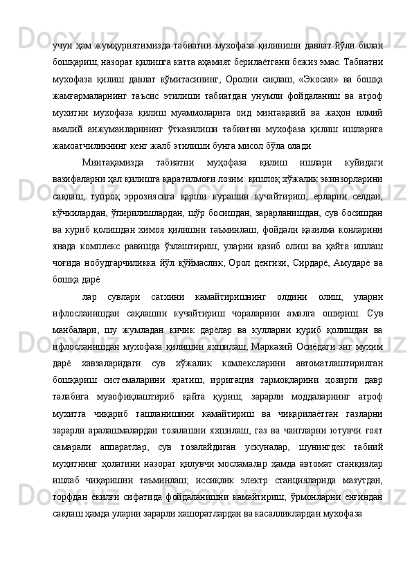 учун   ҳам   жумҳуриятимизда   табиатни   мухофаза   қилиниши   давлат   йўли   билан
бошқариш, назорат қилишга катта аҳамият берилаётгани бежиз эмас. Табиатни
мухофаза   қилиш   давлат   қўмитасининг,   Оролни   сақлаш,   «Экосан»   ва   бошқа
жамғармаларнинг   таъсис   этилиши   табиатдан   унумли   фойдаланиш   ва   атроф
мухитни   мухофаза   қилиш   муаммоларига   оид   минтақавий   ва   жаҳон   илмий
амалий   анжуманларининг   ўтказилиши   табиатни   мухофаза   қилиш   ишларига
жамоатчиликнинг кенг жалб этилиши бунга мисол бўла олади. 
Минтақамизда   табиатни   муҳофаза   қилиш   ишлари   куйидаги
вазифаларни ҳал қилишга қаратилмоғи лозим: қишлоқ хўжалик экинзорларини
сақлаш,   тупроқ   эррозиясига   қарши   курашни   кучайтириш,   ерларни   селдан,
кўчкилардан, ўпирилишлардан, шўр босишдан, зарарланишдан,  сув босишдан
ва   куриб   қолишдан   химоя   қилишни   таъминлаш,   фойдали   қазилма   конларини
янада   комплекс   равишда   ўзлаштириш,   уларни   қазиб   олиш   ва   қайта   ишлаш
чоғида   нобудгарчиликка   йўл   қўймаслик,   Орол   денгизи,   Сирдарё,   Амударё   ва
бошқа дарё 
лар   сувлари   сатхини   камайтиришнинг   олдини   олиш,   уларни
ифлосланишдан   сақлашни   кучайтириш   чораларини   амалга   ошириш.   Сув
манбалари,   шу   жумладан   кичик   дарёлар   ва   кулларни   қуриб   қолишдан   ва
ифлосланишдан   мухофаза   қилишни   яхшилаш,   Марказий   Осиёдаги   энг   мухим
дарё   хавзаларидаги   сув   хўжалик   комлексларини   автоматлаштирилган
бошқариш   системаларини   яратиш,   ирригация   тармоқларини   ҳозирги   давр
талабига   мувофиқлаштириб   қайта   қуриш;   зарарли   моддаларнинг   атроф
мухитга   чиқариб   ташланишини   камайтириш   ва   чиқарилаётган   газларни
зарарли   аралашмалардан   тозалашни   яхшилаш,   газ   ва   чангларни   ютувчи   ғоят
самарали   аппаратлар,   сув   тозалайдиган   ускуналар,   шунингдек   табиий
муҳитнинг   ҳолатини   назорат   қилувчи   мосламалар   ҳамда   автомат   станқиялар
ишлаб   чиқаришни   таъминлаш;   иссиқлик   электр   станцияларида   мазутдан,
торфдан   ёкилғи   сифатида   фойдаланишни   камайтириш;   ўрмонларни   ёнғиндан
сақлаш ҳамда уларни зарарли хашоратлардан ва касалликлардан мухофаза
