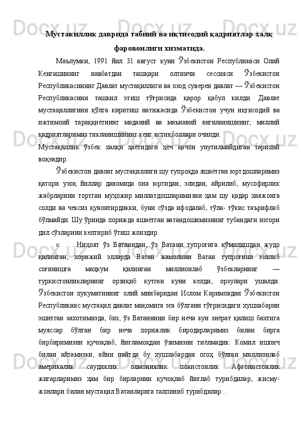 Мустакиллик даврида табиий ва иқтисодий қадриятлар халқ
фаровонлиги хизматида.
Маълумки,   1991   йил   31   август   куни   Ўзбекистон   Республикаси   Олий
Кенгашининг   навбатдан   ташқари   олтинчи   сессияси   Ўзбекистон
Республикасининг Давлат мустақиллиги ва озод суверен давлат — Ўзбекистон
Республикасини   ташкил   этиш   тўғрисида   қарор   қабул   килди.   Давлат
мустақиллигини   қўлга   киритиш   натижасида   Ўзбекистон   учун   иқтисодий   ва
ижтимоий   тараққиётнинг   маданий   ва   маънавий   янгиланишнинг,   миллий
қадриятларимиз тикланишининг кенг истиқболлари очилди. 
Мустақиллик   ўзбек   халқи   ҳаётидаги   ҳеч   қачон   унутилмайдиган   тарихий
воқеадир. 
Ўзбекистон давлат мустақиллиги шу тупроқда яшаётган юртдошларимиз
қатори   узоқ   йиллар   давомида   она   юртидан,   элидан,   айрилиб,   мусофирлик
жабрларини   тортган   муҳожир   миллатдошларимизни   ҳам   шу   қадар   хаяжонга
солди  ва   чексиз   қувонтирдикки,  буни   сўзда   ифодалаб,   тўла-   тўкис   таърифлаб
бўлмайди. Шу ўринда хорижда яшаётган ватандошимизнинг тубандаги изгори
дил сўзларини келтириб ўтиш жоиздир. 
«.   .   .   Ниҳоят   ўз   Ватанидан,   ўз   Ватани   тупроғига   кўмилишдан   жудо
қилинган,   хорижий   элларда   Ватан   жамолини   Ватан   тупроғини   эзилиб
соғинишга   маҳкум   қилинган   миллионлаб   ўзбекларнинг   —
туркистонликларнинг   орзиқиб   кутган   куни   келди,   орзулари   ушалди.
Ўзбекистон   хукуматининг   олий   минбаридан   Ислом   Каримовдан   Ўзбекистон
Республикаис мустақил давлат мақомига эга бўлгани тўғрисидаги хушхабарни
эшитган   захотимизда,   биз,   ўз   Ватаннини   бир   неча   кун   зиёрат   қилиш   бахтига
муяссар   бўлган   бир   неча   хорижлик   биродарларимиз   билан   бирга
бирбиримизни   қучоқлаб,   йиғламоқдан   ўзимизни   тиёлмадик.   Комил   ишонч
билан   айтамизки,   айни   пайтда   бу   хушхабардан   огоҳ   бўлган   миллионлаб
америкалик   саудиялик   олмониялик   покистонлик   Афғонистонлик
жигарларимиз   ҳам   бир   бирларини   қучоқлаб   йиғлаб   турибдилар,   жисму-
жонлари билан мустақил Ватанларига талпиниб турибдилар...