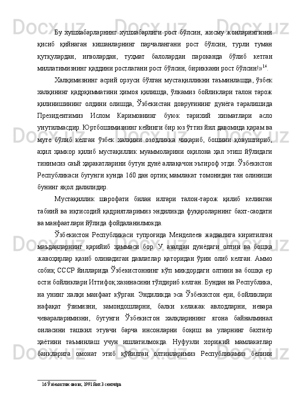 Бу  хушхабарларнинг   хушхабарлиги  рост   бўлсин,  жисму  жонларингизни
қисиб   қийнаган   кишанларнинг   парчалангани   рост   бўлсин,   турли   туман
қутқулардан,   иғволардан,   туҳмат   балолардан   пароканда   бўлиб   кетган
миллатимизнинг қаддини ростлагани рост бўлсин, бириккани рост бўлсин!» 16
. 
Халқимизнинг   асрий   орзуси   бўлган   мустақилликни   таъминлашда,   ўзбек
халқининг   қадрқимматини   ҳимоя   қилишда,   ўлкамиз   бойликлари   талон   тарож
қилинишининг   олдини   олишда,   Ўзбекистан   довруғининг   дунёга   таралишида
Президентимиз   Ислом   Каримовнинг   буюк   тарихий   хизматлари   асло
унутилмасдир. Юртбошимизнинг кейинги бир юз ўттиз йил давомида қарам ва
муте   бўлиб   келган   ўзбек   халқини   озодликка   чиқариб,   бошини   қовуштириб,
аҳил   ҳамкор   қилиб   мустақиллик   муаммоларини   оқилона   ҳал   этиш   йўлидаги
тинимсиз саъй ҳаракатларини бутун дунё аллақачон эътироф этди. Ўзбекистон
Республикаси бугунги кунда 160 дан ортиқ мамлакат томонидан тан олиниши
бунинг яқол далилидир. 
Мустақиллик   шарофати   билан   илгари   талон-тарож   қилиб   келинган
табиий   ва   иқтисодий   қадриятларимиз   эндиликда   фуқароларнинг   бахт-саодати
ва манфаатлари йўлида фойдаланилмокда. 
Ўзбекистон   Республикаси   тупроғида   Менделеев   жадвалига   киритилган
маъданларнинг   қарийиб   ҳаммаси   бор.   У   азалдан   дунёдаги   олтин   ва   бошқа
жавоҳирлар   қазиб   олинадиган   давлатлар   қаторидан   ўрин   олиб   келган.   Аммо
собиқ   СССР   йилларида   Ўзбекистоннинг   кўп   микдордаги   олтини   ва   бошқа   ер
ости бойликлари Иттифоқ хазинасини тўлдириб келган. Бундан на Республика,
на   унинг   халқи   манфаат   кўрган.   Эндиликда   эса   Ўзбекистон   ери,   бойликлари
нафақат   ўзимизни,   замондошларни,   балки   келажак   авлодларни,   невара
чевараларимизни,   бугунги   Ўзбекистон   халқларининг   ягона   байналминал
оиласини   ташкил   этувчи   барча   инсонларни   боқиш   ва   уларнинг   бахтиёр
ҳаётини   таъминлаш   учун   ишлатилмокда.   Нуфузли   хорижий   мамлакатлар
банкларига   омонат   этиб   қўйилган   олтинларимиз   Республикамиз   белини
16  Ўзбекистон овози, 1991 йил 3 сентябрь