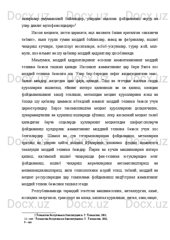 захиралар   умуммиллий   бойликдир,   улардан   оқилона   фойдаланиш   зарур   ва
улар давлат мухофазасидадир» 2
. 
Инсон меҳнати, хатти-ҳаракати, ақл заковати билан яратилган «иккинчи
табиат»,   яъни   турли   туман   моддий   бойликлар,   завод   ва   фабрикалар,   ишлаб
чиқариш   кучлари,   транспорт   воситалари,   асбоб-ускуналар,   турар   жой,   мол-
мулк, ноз-неъмат ва шу қабилар моддий қадриятлар ҳисобланади. 
Маълумки,   моддий   қадриятларнинг   асосини   жамиятимизнинг   моддий
техника   базаси   ташкил   қилади.   Инсоният   жамиятининг   ҳар   бири   ўзига   хос
моддий   техника   базасига   эга.   Улар   бир-биридан   сифат   жиҳатидангина   эмас,
балки   миқдор   жиҳатдан   ҳам   фарқ   қилади.   Тош   ва   ёғочдан   ясалган   содда
қуролларни   ишлатиш,   ёйнинг   ихтиро   қилиниши   ва   ов   қилиш,   оловдан
фойдаланишнинг   кашф   этилиши,   металлдан   меҳнат   қуролларини   ясаш   ва
бошқа   шу   қабилар   ҳаммаси   ибтидоий   жамият   моддий   техника   базаси   учун
ҳарактерлидир.   Бироз   такомиллашган   меҳнат   қуролларини   дехқончилик,
ҳунармандчилик  ва  қурилиш ишларида  қўллаш,  оғир  жисмоний меҳнат  талаб
қиладиган   барча   соҳаларда   қулларнинг   меҳнатидан   шафқатсизларча
фойдаланиш   қулдорлик   жамиятининг   моддиий   техника   базаси   учун   хос
белгилардир.   Шамол   ва   сув   тегирмонларидан   фойдаланиш,   металларни
эритиш   ва   уларни   қайта   ишлаш   йўлларини   яхшилаш   феодал   жамиятига
тааллуқли   моддий   техника   базадир.   Йирик   ва   кучли   машиналарни   ихтиро
қилиш,   ижтимоий   ишлаб   чиқаришда   фан-техника   ютуқларидан   кенг
фойдаланиш,   ишлаб   чиқариш   жараёнларини   автоматлаштириш   ва
механизациялаштириш,   янги   технологияни   жорий   этиш,   табиий,   моддий   ва
меҳнат   ресурсларидан   ҳар   томонлама   фойдаланиш   индўстриал   жамиятнинг
моддий техник базасини ташкил этади. 
Республикамизда   тараққий   этаётган   машинасозлик,   металлургия,   кимё,
иссиқлик энергияси, транспорт ва алоқа, капитал қурилиши, енгил, озиқ-овқат,
2  Ўзбекистон Республикаси Конституцияси.-Т.:Ўзбекистон, 2003, 
11 – бет.  3 
Ўзбекистон Республикаси Конститутцияси.-Т.: Ўзбекистон, 2003,
9 – бет  