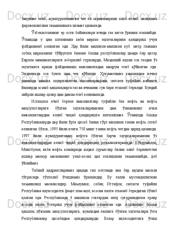 бақувват   этиб,   жумхуриятимизга   чет   эл   сармояларини   олиб   келиб,   халқимиз
фаровонлигини таъминлашга хизмат қилмокда. 
Ўзбекистоннинг   ер   ости   бойликлари   ичида   газ   катта   ўринии   эгаллайди.
Ўтмишда   у   ҳам   олтинимиз   каби   марказ   эқтиёжларини   қондириш   учун
фойдаланиб   келинган   эди.   Ҳар   йили   миллион-миллион   куб.   метр   газимиз
собиқ   марказнинг   бўйруғига   биноан   бошқа   республикалар   ҳамда   бир   қатор
Европа   мамлакатларига   юборилиб   туриларди,   Маҳаллий   аҳоли   эса   газдан   ўз
эқтиёжига   яраша   фойдаланиш   имкониятидан   маҳрум   этиб   қўйилган   эди.
Эндиликда   эса   бунга   ҳам   чек   қўйилди.   Ҳукуматимиз   томонидан   изчил
равишда   амалга   оширилаётган   инсонпарварлик   сиёсати   туфайли   кейинги
йилларда юзлаб қишлоқларга газ ва ичимлик сув бари етказиб берилди. Бундай
хайрли ишлар ҳозир ҳам давом этиб келинмокда. 
Истиқлол   очиб   берган   имкониятлар   туфайли   биз   нефть   ва   нефть
маҳсулотларига   бўлган   эҳтиёжларимизни   ҳам   ўзимизнинг   ички
имкониятлардан   келиб   чиқиб   қондиришга   интиляпмиз.   Ўтмишда   бошқа
Республикаларда ҳар йили ўрта ҳисоб билан тўрт миллион тонна нефть сотиб
келинган бўлса, 1995 йили атиги 750 минг тонна нефть четдан ҳарид қилинди.
1997   йили   жумҳуриятимиз   нефтга   бўлган   барча   эҳтиёжларимизни   ўз
имкониятларидан   келиб   чиқиб   қондиришни   режалаштирмоқда.   Кўкдумалоқ,
Мингбулоқ   каби   нефть   конларида   жадал   суръатлар   билан   олиб   борилаётган
ишлар   мазкур   масаланинг   узил-кесил   ҳал   этилишини   таъминлайди,   деб
ўйлаймиз. 
Табиий   қадриятларимиз   ҳақида   гап   кетганда   яна   бир   муҳим   масала
тўғрисида   тўхталиб   ўтишимиз   ўринлидир.   Бу   ғалла   мустақиллигини
таъминлаш   масаласидир.   Маълумки,   собиқ   Иттифоқ   сиёсати   туфайли
Республика иқтисодиёти фақат хом-ашё, асосан пахта етказиб берадиган бўлиб
қолган   эди.   Республикада   4   миллион   гектардан   зиёд   суғориладиган   ерлар
асосан   пахта   ўстириш   учун   фойдаланиб   келинган   эди.   Аҳолининг   бошқа
қишлоқ   хўжалик   маҳсулотларига,   жумладан   ғаллага   бўлган   эҳтиёжлари   ўзга
Республикалар   ҳисобидан   қондириларди.   Бозор   иқтисодиётига   ўтиш