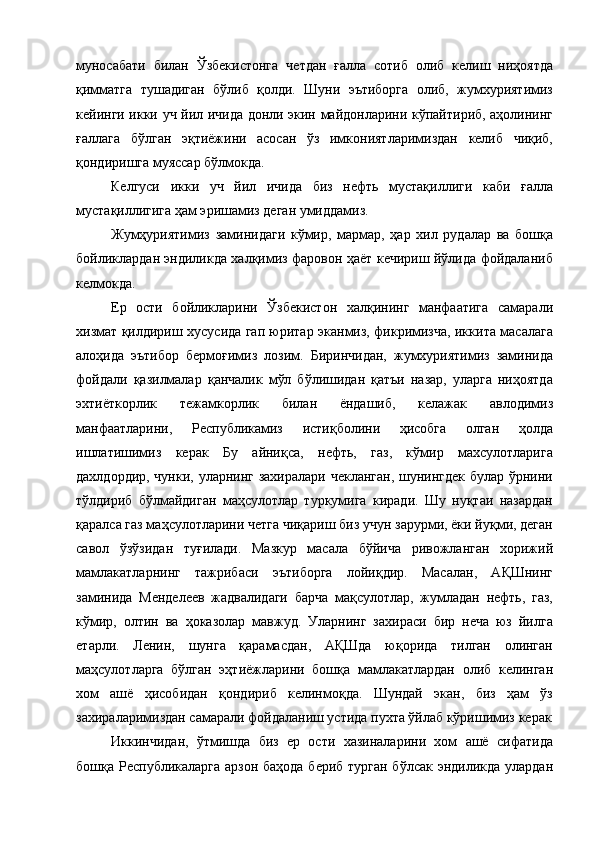 муносабати   билан   Ўзбекистонга   четдан   ғалла   сотиб   олиб   келиш   ниҳоятда
қимматга   тушадиган   бўлиб   қолди.   Шуни   эътиборга   олиб,   жумхуриятимиз
кейинги икки уч йил ичида донли экин майдонларини кўпайтириб, аҳолининг
ғаллага   бўлган   эқтиёжини   асосан   ўз   имкониятларимиздан   келиб   чиқиб,
қондиришга муяссар бўлмокда. 
Келгуси   икки   уч   йил   ичида   биз   нефть   мустақиллиги   каби   ғалла
мустақиллигига ҳам эришамиз деган умиддамиз. 
Жумҳуриятимиз   заминидаги   кўмир,   мармар,   ҳар   хил   рудалар   ва   бошқа
бойликлардан эндиликда халқимиз фаровон ҳаёт кечириш йўлида фойдаланиб
келмокда. 
Ер   ости   бойликларини   Ўзбекистон   халқининг   манфаатига   самарали
хизмат қилдириш хусусида гап юритар эканмиз, фикримизча, иккита масалага
алоҳида   эътибор   бермоғимиз   лозим.   Биринчидан,   жумхуриятимиз   заминида
фойдали   қазилмалар   қанчалик   мўл   бўлишидан   қатъи   назар,   уларга   ниҳоятда
эхтиёткорлик   тежамкорлик   билан   ёндашиб,   келажак   авлодимиз
манфаатларини,   Республикамиз   истиқболини   ҳисобга   олган   ҳолда
ишлатишимиз   керак   Бу   айниқса,   нефть,   газ,   кўмир   махсулотларига
дахлдордир, чунки, уларнинг захиралари чекланган,  шунингдек булар ўрнини
тўлдириб   бўлмайдиган   маҳсулотлар   туркумига   киради.   Шу   нуқтаи   назардан
қаралса газ маҳсулотларини четга чиқариш биз учун зарурми, ёки йуқми, деган
савол   ўзўзидан   туғилади.   Мазкур   масала   бўйича   ривожланган   хорижий
мамлакатларнинг   тажрибаси   эътиборга   лойиқдир.   Масалан,   АҚШнинг
заминида   Менделеев   жадвалидаги   барча   мақсулотлар,   жумладан   нефть,   газ,
кўмир,   олтин   ва   ҳоказолар   мавжуд.   Уларнинг   захираси   бир   неча   юз   йилга
етарли.   Ленин,   шунга   қарамасдан,   АҚШда   юқорида   тилган   олинган
маҳсулотларга   бўлган   эҳтиёжларини   бошқа   мамлакатлардан   олиб   келинган
хом   ашё   ҳисобидан   қондириб   келинмоқда.   Шундай   экан,   биз   ҳам   ўз
захираларимиздан самарали фойдаланиш устида пухта ўйлаб кўришимиз керак
Иккинчидан,   ўтмишда   биз   ер   ости   хазиналарини   хом   ашё   сифатида
бошқа Республикаларга арзон баҳода  бериб турган бўлсак эндиликда улардан