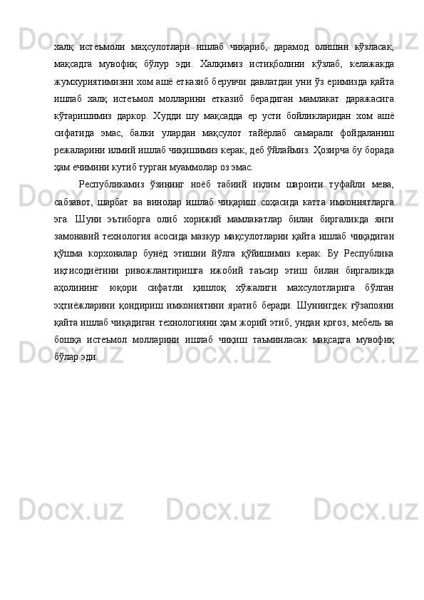 халқ   истеъмоли   маҳсулотлари   ишлаб   чиқариб,   дарамод   олишни   кўзласак,
мақсадга   мувофиқ   бўлур   эди.   Халқимиз   истиқболини   кўзлаб,   келажакда
жумхуриятимизни хом ашё етказиб берувчи давлатдан уни ўз еримизда қайта
ишлаб   халқ   истеъмол   молларини   етказиб   берадиган   мамлакат   даражасига
кўтаришимиз   даркор.   Худди   шу   мақсадда   ер   усти   бойликларидан   хом   ашё
сифатида   эмас,   балки   улардан   мақсулот   тайёрлаб   самарали   фойдаланиш
режаларини илмий ишлаб чиқишимиз керак, деб ўйлаймиз. Ҳозирча бу борада
ҳам ечимини кутиб турган муаммолар оз эмас. 
Республикамиз   ўзининг   ноёб   табиий   иқлим   шароити   туфайли   мева,
сабзавот,   шарбат   ва   винолар   ишлаб   чиқариш   соҳасида   катта   имкониятларга
эга.   Шуни   эътиборга   олиб   хорижий   мамлакатлар   билан   биргаликда   янги
замонавий   технология   асосида   мазкур   мақсулотларни   қайта   ишлаб   чиқадиган
қўшма   корхоналар   бунёд   этишни   йўлга   қўйишимиз   керак.   Бу   Республика
иқтисодиётини   ривожлантиришга   ижобий   таъсир   этиш   билан   биргаликда
аҳолининг   юқори   сифатли   қишлоқ   хўжалиги   махсулотларига   бўлган
эҳтиёжларини   қондириш   имкониятини   яратиб   беради.   Шунингдек   ғўзапояни
қайта ишлаб чиқадиган технологияни ҳам жорий этиб, ундан қоғоз, мебель ва
бошқа   истеъмол   молларини   ишлаб   чиқиш   таъминласак   мақсадга   мувофиқ
бўлар эди. 
 
 
 
 
 
 
 
 
 
 
 
  