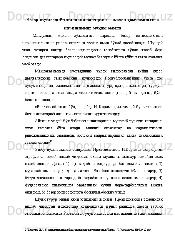 Бозор иқтисодиётини шакллантириш— жаҳон ҳамжамиятига
киришининг муҳим омили
Маълумки,   жаҳон   хўжалигига   киришда   бозор   иқтисодиётини
шакллантириш   ва   ривожлантириш   мухим   омил   бўлиб   ҳисобланади.   Шундай
экан,   ҳозирги   вақтда   бозор   иқтисодиёти   талабларига   тўлиқ   жавоб   бера
оладиган давлатлараро иқтисодий муносабатларни йўлга қўйиш катта аҳамият
касб этади. 
Мамлакатимизда   мустақиллик   эълон   қилингандан   кёйин   илгор
давлатларнинг   тажрибасини,   шунингдек   Республикамизнинг   ўзига   хос
хусусиятларини,   ҳалқимизнинг   ақлзаковати,   урф-одат,   анъаналари,   турмуш
тарзини   ҳисобга   олган   ҳолда   миллатимизга   хос   иқтисодий   ислоҳотлар   йўли
белгилаб олинди. 
«Биз танлаб олган йўл, — дейди И. Каримов, ижтимоий йуналтирилган
бозор иқтисодиётини шакллантиришга қаратилгандир. 
Айнан   шундай   йўл   ўзбекистонликларнинг   муносиб   турмуш   кечириши
учун   кафолат   бўла   олади,   миллий   анъаналар   ва   маданиятининг
ривожланишини,   маънавий,   ахлоқий   қадриятларининг   қайта   тикланишини
таъминлайди» 17
. 
Ушбу   йўлни   амалга   оширишда   Президентимиз   И.Каримов   асарларида
атрофлича   илмий   ишлаб   чиқилган   бешта   муҳим   ва   машҳур   тамойил   асос
қилиб олинди. Давлат 1) иқтисодиётни мафкурадан батамом  ҳоли қилиш; 2)
мураккаб   қилиш   даврида   давлатнинг   ўзи   бош   ислоҳотчи   бўлиши   зарур;   3)
бутун   янгиланиш   ва   тараққиёт   жараёни   қонунларга   асосланмоғи   зарур;   4)
фуқароларни   химоялашга   қаратилган   кучли   чора-тадбирларни   амалга
ошириш; 5) бозор иқтисодиётига босқичма-босқич ўтиш. 
Шуни   ғурур   билан   қайд   этишимиз   жоизки,   Президентимиз   томонидан
ишлаб   чиқилган   ислоҳотлар   концепцияси   изчил   равишда   ҳаётга   татбиқ
этилиши натижасида Ўзбекистон учун иқтисодий ижтимоий сиёсий, маданий
17  Каримов И.А. Ўзбекистон иқтисодий ислоҳотларни чуқурлаштириш йўлида. –Т.:Ўзбекистон, 1995, 9-10 бет.