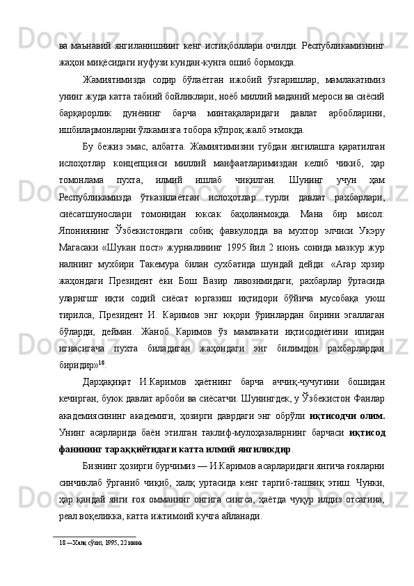 ва маънавий янгиланишнинг кенг истиқболлари очилди. Республикамизнинг
жаҳон миқёсидаги нуфузи кундан-кунга ошиб бормоқда. 
Жамиятимизда   содир   бўлаётган   ижобий   ўзгаришлар,   мамлакатимиз
унинг жуда катта табиий бойликлари, ноёб миллий маданий мероси ва сиёсий
барқарорлик   дунёнинг   барча   минтақаларидаги   давлат   арбобларини,
ишбилармонларни ўлкамизга тобора кўпроқ жалб этмоқда. 
Бу   бежиз   эмас,   албатта.   Жамиятимизни   тубдан   янгилашга   қаратилган
ислоҳотлар   концепцияси   миллий   манфаатларимиздан   келиб   чикиб,   ҳар
томонлама   пухта,   илмий   ишлаб   чиқилган.   Шунинг   учун   ҳам
Республикамизда   ўтказилаётган   ислоҳотлар   турли   давлат   рахбарлари,
сиёсатшунослари   томонидан   юксак   баҳоланмоқда.   Мана   бир   мисол:
Япониянинг   Ўзбекистондаги   собиқ   фавкулодда   ва   мухтор   элчиси   Укэру
Магасаки   «Шукан   пост»   журналининг   1995   йил   2   июнь   сонида   мазкур   жур
налнинг   мухбири   Такемура   билан   сухбатида   шундай   дейди:   «Агар   хрзир
жаҳондаги   Президент   ёки   Бош   Вазир   лавозимидаги;   рахбарлар   ўртасида
уларнгшг   иқти   содий   сиёсат   юргазиш   иқтидори   бўйича   мусобақа   уюш
тирилса,   Президент   И.   Каримов   энг   юқори   ўринлардан   бирини   эгаллаган
бўларди,   дейман.   Жаноб   Каримов   ўз   мамлакати   иқтисодиётини   ипидан
игнасигача   пухта   биладиган   жаҳондаги   энг   билимдон   рахбарлардан
биридир» 18
. 
Дарҳақиқат   И.Каримов   ҳаётнинг   барча   аччиқ-чучугини   бошидан
кечирган, буюк давлат арбоби ва сиёсатчи. Шунингдек, у Ўзбекистон Фанлар
академиясининг   академиги,   ҳозирги   даврдаги   энг   обрўли   иқтисодчи   олим.
Унинг   асарларида   баён   этилган   таклиф-мулоҳазаларнинг   барчаси   иқтисод
фанининг тараққиётидаги катта илмий янгиликдир . 
Бизнинг ҳозирги бурчимиз — И.Каримов асарларидаги янгича ғояларни
синчиклаб   ўрганиб   чиқиб,   халқ   уртасида   кенг   таргиб-ташвиқ   этиш.   Чунки,
ҳар   қандай   янги   ғоя   омманинг   онгига   сингса,   ҳаётда   чуқур   илдиз   отсагина,
реал воқеликка, катта ижтимоий кучга айланади. 
18  ―Халқ сўзи , 1995, 22 июнь ‖