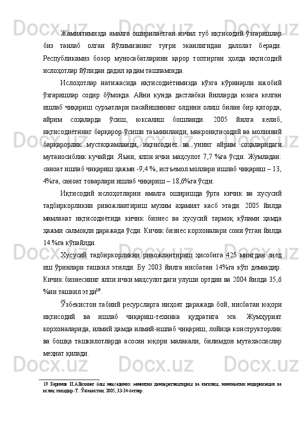 Жамиятимизда   амалга   оширилаётган   изчил   туб   иқтисодий   ўзгаришлар
биз   танлаб   олган   йўлимизнинг   туғри   эканлигидан   далолат   беради.
Республикамиз   бозор   муносабатларини   қарор   топтирган   ҳолда   иқтисодий
ислоҳотлар йўлидан дадил қадам ташламоқда. 
Ислоҳотлар   натижасида   иқтисодиётимизда   кўзга   кўринарли   ижобий
ўзгаришлар   содир   бўмоқда.   Айни   кунда   дастлабки   йилларда   юзага   келган
ишлаб  чиқариш  суръатлари  пасайишининг  олдини олиш билан  бир  қаторда,
айрим   соҳаларда   ўсиш,   юксалиш   бошланди.   2005   йилга   келиб,
иқтисодиётнинг барқарор ўсиши таъминланди, макроиқтисодий ва молиявий
барқарорлик   мустаҳкамланди,   иқтисодиёт   ва   унинг   айрим   соҳаларидаги
мутаносиблик   кучайди.  Яъни,  ялпи  ички  маҳсулот  7,7  %га  ўсди.   Жумладан:
саноат ишлаб чиқариш ҳажми -9,4 %, истъемол моллари ишлаб чиқариш – 13,
4%га, саноат товарлари ишлаб чиқариш – 18,6%га ўсди. 
Иқтисодий   ислоҳотларни   амалга   оширишда   ўрта   кичик   ва   хусусий
тадбиркорликни   ривожлантириш   мухим   аҳамият   касб   этади.   2005   йилда
мамлакат   иқтисодиётида   кичик   бизнес   ва   хусусий   тармоқ   кўлами   ҳамда
ҳажми салмоқли даражада ўсди. Кичик бизнес корхоналари сони ўтган йилда
14 %га кўпайлди. 
Хусусий   тадбиркорликни   ривожлантириш   ҳисобига   425   мингдан   зиёд
иш   ўринлари   ташкил   этилди.   Бу   2003   йилга   нисбатан   14%га   кўп   демакдир.
Кичик бизнеснинг ялпи ички маҳсулотдаги улуши ортдии ва 2004 йилда 35,6
%ни ташкил этди 19
. 
Ўзбекистон   табиий  ресурсларга  ниҳоят   даражада   бой,  нисбатан  юқори
иқтисодий   ва   ишлаб   чиқариш-техника   қудратига   эга.   Жумҳурият
корхоналарида, илмий ҳамда илмий-ишлаб чиқариш, лойиҳа конструкторлик
ва   бошқа   ташкилотларда   асосан   юқори   малакали,   билимдон   мутахассислар
меҳнат қилади. 
19   Каримов   И.А.Бизнинг   бош   мақсадимиз   жамиятни   демократлаштириш   ва   янгилаш,   мамлакатни   модернизация   ва
ислоҳ этишдир.-Т.:Ўзбекистон, 2005, 33-34-бетлар. 
  