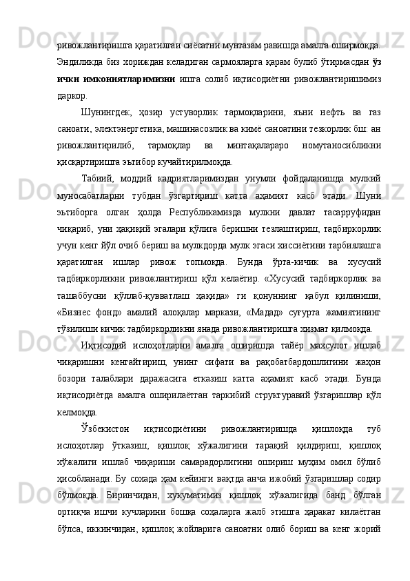 ривожлантиришга қаратилгаи сиёсатни мунтазам равишда амалга оширмоқда.
Эндиликда биз хориждан келадиган сармояларга қарам булиб ўтирмасдан   ўз
ички   имкониятларимизни   ишга   солиб   иқтисодиётни   ривожлантиришимиз
даркор. 
Шунингдек,   ҳозир   устуворлик   тармоқларини,   яъни   нефть   ва   газ
саноати, электэнергетика, машинасозлик ва кимё саноатини тезкорлик бш: ан
ривожлантирилиб,   тармоқлар   ва   минтақалараро   номутаносибликни
қисқартиришга эътибор кучайтирилмоқда. 
Табиий,   моддий   кадриятларимиздан   унумли   фойдаланишда   мулкий
муносабатларни   тубдан   ўзгартириш   катта   аҳамият   касб   этади.   Шуни
эьтиборга   олган   ҳолда   Республикамизда   мулкни   давлат   тасарруфидан
чиқариб,   уни   ҳақиқий   эгалари   қўлига   беришни   тезлаштириш,   тадбиркорлик
учун кенг йўл очиб бериш ва мулкдорда мулк эгаси хиссиётини тарбиялашга
қаратилган   ишлар   ривож   топмоқда.   Бунда   ўрта-кичик   ва   хусусий
тадбиркорликни   ривожлантириш   қўл   келаётир.   «Хусусий   тадбиркорлик   ва
ташаббусни   қўллаб-қувватлаш   ҳақида»   ги   қонуннинг   қабул   қилиниши,
«Бизнес   фонд»   амалий   алоқалар   маркази,   «Мадад»   суғурта   жамиятининг
тўзилиши кичик тадбиркорликни янада ривожлантиришга хизмат қилмоқда. 
Иқтисодий   ислоҳотларни   амалга   оширишда   тайёр   махсулот   ишлаб
чиқаришни   кенгайтириш,   унинг   сифати   ва   рақобатбардошлигини   жаҳон
бозори   талаблари   даражасига   етказиш   катта   аҳамият   касб   этади.   Бунда
иқтисодиётда   амалга   оширилаётган   таркибий   структуравий   ўзгаришлар   қўл
келмоқда. 
Ўзбекистон   иқтисодиётини   ривожлантиришда   қишлоқда   туб
ислоҳотлар   ўтказиш,   қишлоқ   хўжалигини   тарақий   қилдириш,   қишлоқ
хўжалиги   ишлаб   чиқариши   самарадорлигини   ошириш   муҳим   омил   бўлиб
ҳисобланади.   Бу   сохада   ҳам   кейинги   вақтда   анча   ижобий   ўзгаришлар   содир
бўлмоқда.   Биринчидан,   хукуматимиз   қишлоқ   хўжалигида   банд   бўлган
ортиқча   ишчи   кучларини   бошқа   соҳаларга   жалб   этишга   ҳаракат   килаётган
бўлса,   иккинчидан,   қишлоқ   жойларига   саноатни   олиб   бориш   ва   кенг   жорий 