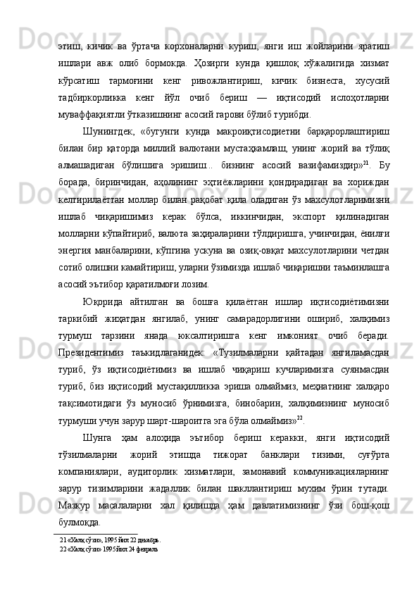 этиш,   кичик   ва   ўртача   корхоналарни   куриш,   янги   иш   жойларини   яратиш
ишлари   авж   олиб   бормокда.   Ҳозирги   кунда   қишлоқ   хўжалигида   хизмат
кўрсатиш   тармоғини   кенг   ривожлантириш,   кичик   бизнесга,   хусусий
тадбиркорликка   кенг   йўл   очиб   бериш   —   иқтисодий   ислоҳотларни
муваффақиятли ўтказишнинг асосий гарови бўлиб турибди. 
Шунингдек,   «бугунги   кунда   макроиқтисодиетни   барқарорлаштириш
билан   бир   қаторда   миллий   валютани   мустаҳкамлаш,   унинг   жорий   ва   тўлиқ
алмашадиган   бўлишига   эришиш...   бизнинг   асосий   вазифамиздир» 21
.   Бу
борада,   биринчидан,   аҳолининг   эҳтиёжларини   қондирадиган   ва   хориждан
келтирилаёттан   моллар   билан   рақобат   қила   оладиган   ўз   махсулотларимизни
ишлаб   чиқаришимиз   керак   бўлса,   иккинчидан,   экспорт   қилинадиган
молларни кўпайтириб, валюта заҳираларини тўлдиришга, учинчидан, ёнилғи
энергия   манбаларини,   кўпгина   ускуна   ва   озиқ-овқат   махсулотларини   четдан
сотиб олишни камайтириш, уларни ўзимизда ишлаб чиқаришни таъминлашга
асосий эътибор қаратилмоғи лозим. 
Юқорида   айтилган   ва   бошға   қилаётган   ишлар   иқтисодиётимизни
таркибий   жиҳатдан   янгилаб,   унинг   самарадорлигини   ошириб,   халқимиз
турмуш   тарзини   янада   юксалтиришга   кенг   имконият   очиб   беради.
Президентимиз   таъкидлаганидек:   «Тузилмаларни   қайтадан   янгиламасдан
туриб,   ўз   иқтисодиётимиз   ва   ишлаб   чиқариш   кучларимизга   суянмасдан
туриб,   биз   иқтисодий   мустақилликка   эриша   олмаймиз,   меҳнатнинг   халқаро
тақсимотидаги   ўз   муносиб   ўрнимизга,   бинобарин,   халқимизнинг   муносиб
турмуши учун зарур шарт-шароитга эга бўла олмаймиз» 22
. 
Шунга   ҳам   алоҳида   эътибор   бериш   керакки,   янги   иқтисодий
тўзилмаларни   жорий   этишда   тижорат   банклари   тизими,   суғўрта
компаниялари,   аудиторлик   хизматлари,   замонавий   коммуникацияларнинг
зарур   тизимларини   жадаллик   билан   шакллантириш   мухим   ўрин   тутади.
Мазкур   масалаларни   хал   қилишда   ҳам   давлатимизнинг   ўзи   бош-қош
булмоқда. 
21  «Халқ сўзи», 1995 йил 22 декабрь. 
22  «Халқ сўзи» 1995 йил 24 февраль