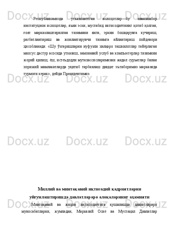 Республикамизда   утказилаётган   ислоҳотлар—бу   авваламбор
институцион ислоҳотлар, яъни эски, мустабид иктисодиётнинг қотиб қолган,
ғоят   марказлаштирилган   тизимини   янги,   эркин   бошқарувга   кучириш,
рагбатлантириш   ва   жонлантирувчи   тизимга   айлантириш   пойдевори
ҳисобланади.   «Шу   ўзгаришларни   нуфузли   халқаро   ташкилотлар   тайёрлаган
махсус дастур асосида утказиш, замонавий услуб ва компьютерлар тизимини
жорий   қилиш,   ёш,  истеъдодли   мутахассисларимизни   жадал   суръатлар   билан
хорижий   мамлакатларда   уқитиб   тарбиялаш   диққат   эътиборимиз   марказида
турмоғи керак», дейди Президентимиз. 
 
 
 
 
 
 
 
 
 
 
 
 
 
 
 
 
 
 
 
 
Миллий ва минтақавий иқтисодий қадриятларни
уйғунлаштиришда давлатлараро алоқаларнинг аҳамияти
Минтақавий   ва   жаҳон   иқтисодиётига   қушилишда   давлатлараро
муносабатларни,   жумладан,   Марказий   Осиё   ва   Мустақил   Давлатлар 