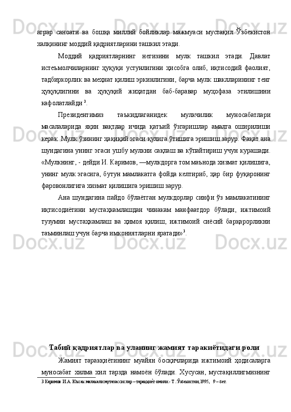 аграр   саноати   ва   бошқа   миллий   бойликлар   мажмуаси   мустақил   Ўзбекистон
халқининг моддий қадриятларини ташкил этади. 
Моддий   қадриятларнинг   негизини   мулк   ташкил   этади.   Давлат
истеъмолчиларнинг   ҳyқуқи   устунлигини   ҳисобга   олиб,   иқтисодий   фаолият,
тадбиркорлик ва меҳнат қилиш эркинлигини, барча мулк шаклларининг тенг
ҳуқуқлигини   ва   ҳуқуқий   жиҳатдан   баб-баравар   муҳофаза   этилишини
кафолатлайди  3
. 
Президентимиз   таъкидлаганидек   мулкчилик   муносабатлари
масалаларида   яқин   вақтлар   ичида   қатъий   ўзгаришлар   амалга   оширилиши
керак. Мулк ўзининг ҳақиқий эгаси қулига ўтишига эришиш зарур. Фақат ана
шундагина унинг эгаси ушбу мулкни сақлаш ва кўпайтириш учун курашади.
«Мулкнинг, - дейди И. Каримов, —мулкдорга том маънода хизмат қилишига,
унинг  мулк  эгасига,   бутун   мамлакатга   фойда   келтириб,   ҳар   бир  фуқаронинг
фаровонлигига хизмат қилишига эришиш зарур. 
Ана   шундагина   пайдо   бўлаётган   мулкдорлар   синфи   ўз   мамлакатининг
иқтисодиётини   мустаҳкамлашдан   чинакам   манфаатдор   бўлади,   ижтимоий
тузумни   мустаҳкамлаш   ва   ҳимоя   қилиш,   ижтимоий   сиёсий   барқарорликни
таъминлаш учун барча имкониятларни яратади» 3
. 
 
 
 
 
 
 
 
 
 
 
 
Табий қадриятлар ва уланинг жамият таракиётидаги роли
Жамият   таракқиётининг   муайян   босқичларида   ижтимоий   ҳодисаларга
муносабат   хилма   хил   тарзда   намоён   бўлади.   Хусусан,   мустақиллигмизнинг
3  Каримов И.А. Юксак малакали мутахассислар – тараққиеNт омили.- Т.:Ўзбекистон,1995,   9 – бет.