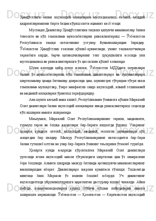 Ҳамдўстлиги   билан   иқтисодий   алоқаларни   мустаҳкамлаш,   табиий,   моддий
қадриятларимизни бирга баҳам кўриш катта аҳамият касб этади. 
Мустақил Давлатлар Ҳамдўстлигини ташкил қилувчи мамлакатлар билан
бевосита   ва   кўп   томонлама   муносабатларни   ривожлантириш   —   Ўзбекистон
Республикаси   ташқи   сиёсатининг   устувор   йуналишларидан   биридир.
Ўзбекистон   Ҳамдўстлик   ғоясини   қўллаб-қувватлади,   унинг   ташкилотчилари
таркибига   кирди,   барча   қатнашчиларнинг   тенг   ҳуқуқлилиги   асосида   уни
мустаҳкамлаш ва ривожлантиришга ўз ҳиссасини қўшиб келмоқда. 
Шуни   алохдда   қайд   этиш   жоизки,   Ўзбекистон   МДҲдаги   шериклари
билан   ўз   муносабатларини   кўп   томонлама   давлатлараро   ва   хукуматлараро
шартномалар ҳамда битимлар доирасида ҳам, шунингдек тўғридан-тўғри икки
томонлама  мулоқотлар,  ўзаро  манфаатли  савдо  иқтисодий,  илмий  техникавий
ва маданий алоқаларни ўрнатиш тарафдоридир. 
Ана шунга катъий амал килиб, Республикамиз ўзимизга қўшни Марказий
Осиё давлатлари билан иқтисодий алоқаларни янада ривожлантириш соҳасида
кўп ишларни амалга оширмоқда. 
Маълумки,   Марказий   Осиё   Республикаларининг   тарихи,   маданияти,
турмуш   тарзи   ва   бошқа   жиҳатлари   бир-бирига   ниҳоятда   ўхшаш.   Уларнинг
ҳозирги   кундаги   сиёсий,   иқтисодий,   маданий,   экологик   муаммолари   кўп
жиҳатдан   бир   хилдир.   Мазкур   Республикаларнинг   иктисодиёти   бир-бири
билан туташиб кетган ва улар бир-бирига ўзининг таъсирини ўтказиб турибди. 
Ҳозирги   кунда   юқорида   кўрсатилган   Марказий   Осиё   давлатлари
уртасида   ягона   иқтисодий   макон   тўғрисидаги   шартнома   ҳам   ўз   самарасини
бера бошлади. Алмати шаҳрида мазкур битимда қатнашувчи мамлакатларнинг
вакилларидан   иборат.   Давлатлараро   ижроия   қумитаси   тўзилди.   Тошкентда
минтақа   банк   Маркази   ўз   ишини   бошлаб   юборди.   Уч   давлатнинг
иқтисодиётида уйрунлаштиришга қаратилган дастурлар ишлаб чикилди. Айни
пайтда,   коммуникацияларни   қуриш   бўйича   қўшма   лойиҳаларни   амалга
оширишга   киришилди.   Ўзбекистон   —   Қозоғистон   —   Кирғизистон   иқтисодий 