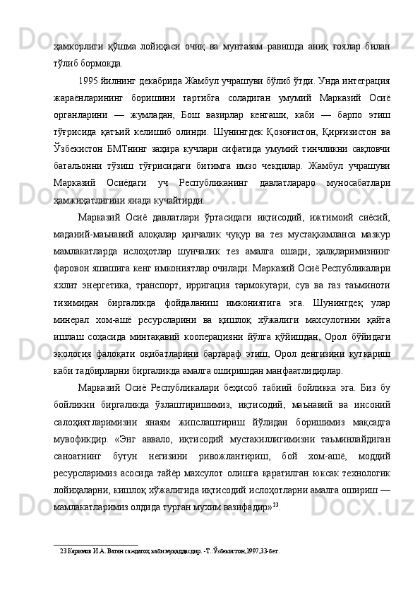 ҳамкорлиги   қўшма   лойиҳаси   очиқ   ва   мунтазам   равишда   аниқ   ғоялар   билан
тўлиб бормоқда. 
1995 йилнинг декабрида Жамбул учрашуви бўлиб ўтди. Унда интеграция
жараёнларининг   боришини   тартибга   соладиган   умумий   Марказий   Осиё
органларини   —   жумладан,   Бош   вазирлар   кенгаши,   каби   —   барпо   этиш
тўғрисида   қатъий   келишиб   олинди.   Шунингдек   Қозоғистон,   Қирғизистон   ва
Ўзбекистон   БМТнинг   заҳира   кучлари   сифатида   умумий   тинчликни   сақловчи
батальонни   тўзиш   тўғрисидаги   битимга   имзо   чекдилар.   Жамбул   учрашуви
Марказий   Осиёдаги   уч   Республиканинг   давлатлараро   муносабатлари
ҳамжиҳатлигини янада кучайтирди. 
Марказий   Осиё   давлатлари   ўртасидаги   иқтисодий,   ижтимоий   сиёсий,
маданий-маънавий   алоқалар   қанчалик   чуқур   ва   тез   мустақкамланса   мазкур
мамлакатларда   ислоҳотлар   шунчалик   тез   амалга   ошади,   ҳалқларимизнинг
фаровон яшашига кенг имкониятлар очилади. Марказий Осиё Республикалари
яхлит   энергетика,   транспорт,   ирригация   тармокугари,   сув   ва   газ   таъминоти
тизимидан   биргаликда   фойдаланиш   имкониятига   эга.   Шунингдеқ   улар
минерал   хом-ашё   ресурсларини   ва   қишлоқ   хўжалиги   махсулотини   қайта
ишлаш   соҳасида   минтақавий   кооперацияни   йўлга   қўйишдан,   Орол   бўйидаги
экология   фалоқати   оқибатларини   бартараф   этиш,   Орол   денгизини   қутқариш
каби тадбирларни биргаликда амалга оширишдан манфаатлидирлар. 
Марказий   Осиё   Республикалари   беҳисоб   табиий   бойликка   эга.   Биз   бу
бойликни   биргаликда   ўзлаштиришимиз,   иқтисодий,   маънавий   ва   инсоний
салоҳиятларимизни   янаям   жипслаштириш   йўлидан   боришимиз   мақсадга
мувофикдир.   «Энг   аввало,   иқтисодий   мустакиллигимизни   таъминлайдиган
саноатнинг   бутун   негизини   ривожлантириш,   бой   хом-ашё,   моддий
ресурсларимиз   асосида   тайёр   махсулот   олишга   қаратилган   юксак   технологик
лойиҳаларни, кишлоқ хўжалигида иқтисодий ислоҳотларни амалга ошириш —
мамлакатларимиз олдида турган мухим вазифадир» 23
. 
23  Каримов И.А. Ватан саждагоҳ каби муқаддасдир. -Т.:Ўзбекистон,1997,33-бет.