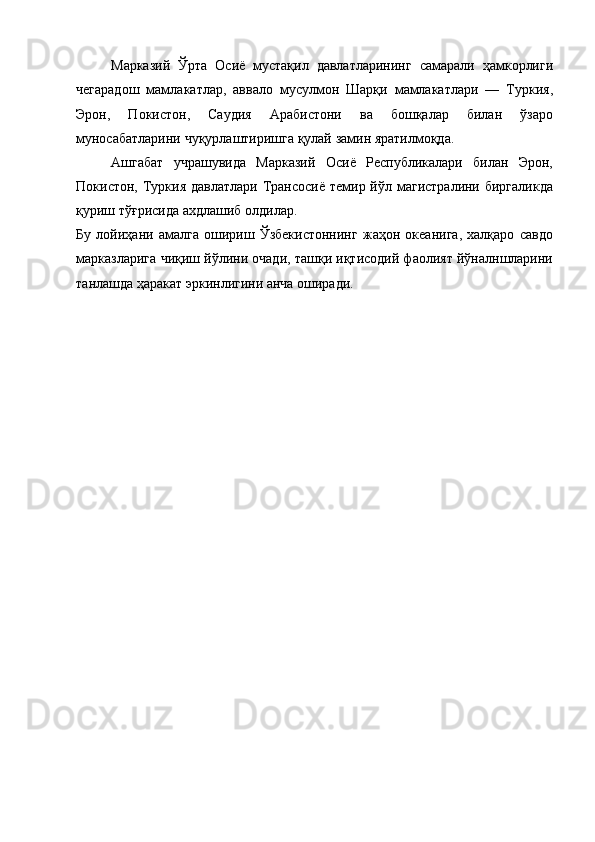 Марказий   Ўрта   Осиё   мустақил   давлатларининг   самарали   ҳамкорлиги
чегарадош   мамлакатлар,   аввало   мусулмон   Шарқи   мамлакатлари   —   Туркия,
Эрон,   Покистон,   Саудия   Арабистони   ва   бошқалар   билан   ўзаро
муносабатларини чуқурлаштиришга қулай замин яратилмоқда. 
Ашгабат   учрашувида   Марказий   Осиё   Республикалари   билан   Эрон,
Покистон, Туркия  давлатлари Трансосиё темир йўл магистралини биргаликда
қуриш тўғрисида ахдлашиб олдилар. 
Бу   лойиҳани   амалга   ошириш   Ўзбекистоннинг   жаҳон   океанига,   халқаро   савдо
марказларига чиқиш йўлини очади, ташқи иқтисодий фаолият йўналншларини
танлашда ҳаракат эркинлигини анча оширади.  