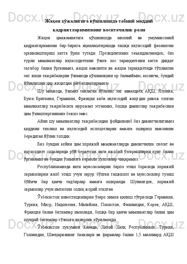 Жаҳон хўжалигига кўшилишда табиий моддий
қадриятларимизнинг воситачилик роли
Жаҳон   ҳамжамиятига   қўшилишда   миллий   ва   умуминсоний
қадриятлримнзни   бир-бирига   яқинлаштиришда   ташқи   иқтисодий   фаолиятни
эркинлаштириш   катта   ўрин   тутади.   Президентимиз   таъкидлаганидек,   биз
турли   мамлакатлар   иқтисодиётини   ўзига   хос   тараққиётини   катта   диққат
эътибор   билан   ўрганамиз,   жаҳон   амалиёти   ва   жаҳон   тараққиётида   тўпланган
энг яхши тажрибаларни ўзимизда қўлланишни ор билмаймиз, аксинча, бундай
йўналишни ҳар жиҳатдан рағбатлантирамиз». 
Шу   маънода,   ўзимиз   танлаган   йўлнинг   энг   аввалдаёқ   АҚШ,   Япония,
Буюк   Британия,   Германия,   Франция   каби   иқтисодий   жиҳтдан   ривож   топган
мамлакатлар   тажрибасига   мурожаат   этганмиз,   бошқа   давлатлар   тажрибасини
ҳам ўзлаштирганимиз бежиз эмас. 
Айни шу мамлакатлар тажрибасидан фойдаланиб биз давлатчилигимиз
қаддини   тиклаш   ва   иқтисодий   ислоҳотларни   амалга   ошириш   имконини
берадиган йўлни топдик. 
Биз   бундан   кейин   ҳам   хорижий   мамлакатларда   давлатчилик   сиёсат   ва
иқтисодиёт   соҳаларида   рўй   бераётган   янги   ижобий   ўзгаришларни   қунт   билан
ўрганамиз ва бундан ўзимизга керакли хулосалар чиқарамиз. 
Республикамизда   янги   муассасаларни   барпо   этиш   борасида   хорижий
сармояларни   жалб   этиш   учун   зарур   бўлган   ташкилот   ва   муассасалар   тузиш
бўйича   бир   қанча   тадбирлар   амалга   оширилди.   Шунингдек,   хорижий
сармоялар учун имтиёзли солиқ жорий этилган. 
Ўзбекистон инвестицияларни ўзаро химоя қилиш тўғрисида Германия,
Туркия,   Миср,   Индонезия,   Малайзия,   Покистон,   Финландия,   Корея,   АҚШ,
Франция  билан битимлар  имзолади,  бошқа бир қанча  мамлакатлар билан ҳам
шундай битимлар тўзишга ҳозирлик кўрилмоқда. 
Ўзбекистон   хукумати   Канада,   Хитой   Халқ   Республикаси,   Туркия,
Голландия,   Швецариянинг   банклари   ва   фирмалар   билан   1,5   миллиард   АҚШ