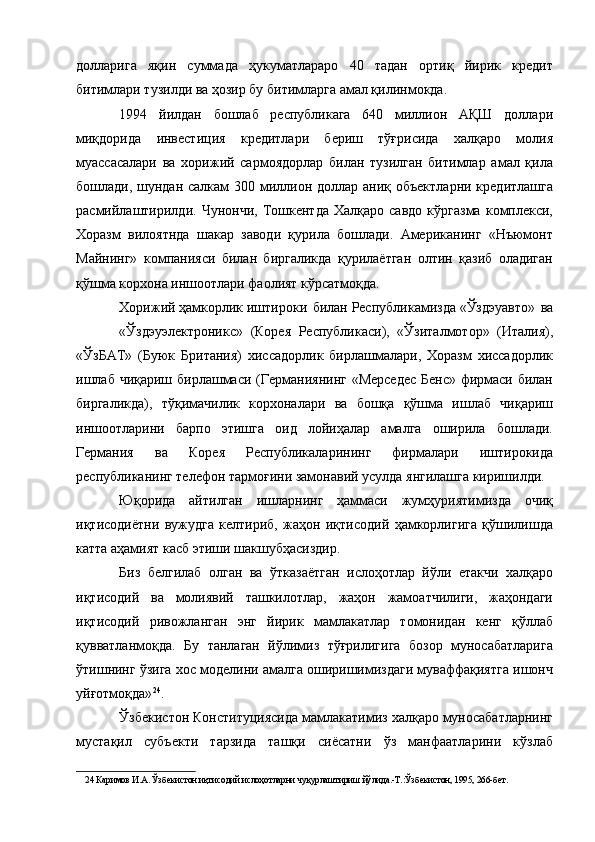 долларига   яқин   суммада   ҳукуматлараро   40   тадан   ортиқ   йирик   кредит
битимлари тузилди ва ҳозир бу битимларга амал қилинмокда. 
1994   йилдан   бошлаб   республикага   640   миллион   АҚШ   доллари
миқдорида   инвестиция   кредитлари   бериш   тўғрисида   халқаро   молия
муассасалари   ва   хорижий   сармоядорлар   билан   тузилган   битимлар   амал   қила
бошлади, шундан салкам  300 миллион доллар аниқ объектларни кредитлашга
расмийлаштирилди.   Чунончи,   Тошкентда   Халқаро   савдо   кўргазма   комплекси,
Хоразм   вилоятнда   шакар   заводи   қурила   бошлади.   Американинг   «Нъюмонт
Майнинг»   компанияси   билан   биргаликда   қурилаётган   олтин   қазиб   оладиган
қўшма корхона иншоотлари фаолият кўрсатмоқда. 
Хорижий  ҳамкорлик  иштироки  билан  Республикамизда  «Ўздэуавто»  ва
«Ўздэуэлектроникс»   (Корея   Республикаси),   «Ўзиталмотор»   (Италия),
«ЎзБАТ»   (Буюк   Британия)   хиссадорлик   бирлашмалари,   Хоразм   хиссадорлик
ишлаб чиқариш бирлашмаси (Германиянинг «Мерседес  Бенс» фирмаси билан
биргаликда),   тўқимачилик   корхоналари   ва   бошқа   қўшма   ишлаб   чиқариш
иншоотларини   барпо   этишга   оид   лойиҳалар   амалга   оширила   бошлади.
Германия   ва   Корея   Республикаларининг   фирмалари   иштирокида
республиканинг телефон тармоғини замонавий усулда янгилашга киришилди. 
Юқорида   айтилган   ишларнинг   ҳаммаси   жумҳуриятимизда   очиқ
иқтисодиётни   вужудга   келтириб,   жаҳон   иқтисодий   ҳамкорлигига   қўшилишда
катта аҳамият касб этиши шакшубҳасиздир. 
Биз   белгилаб   олган   ва   ўтказаётган   ислоҳотлар   йўли   етакчи   халқаро
иқтисодий   ва   молиявий   ташкилотлар,   жаҳон   жамоатчилиги,   жаҳондаги
иқтисодий   ривожланган   энг   йирик   мамлакатлар   томонидан   кенг   қўллаб
қувватланмоқда.   Бу   танлаган   йўлимиз   тўғрилигига   бозор   муносабатларига
ўтишнинг ўзига хос моделини амалга оширишимиздаги муваффақиятга ишонч
уйғотмоқда» 24
. 
Ўзбекистон Конституциясида мамлакатимиз халқаро муносабатларнинг
мустақил   субъекти   тарзида   ташқи   сиёсатни   ўз   манфаатларини   кўзлаб
24  Каримов И.А. Ўзбекистон иқтисодий ислоҳотларни чуқурлаштириш йўлида.-Т.:Ўзбекистон, 1995, 266-бет.  