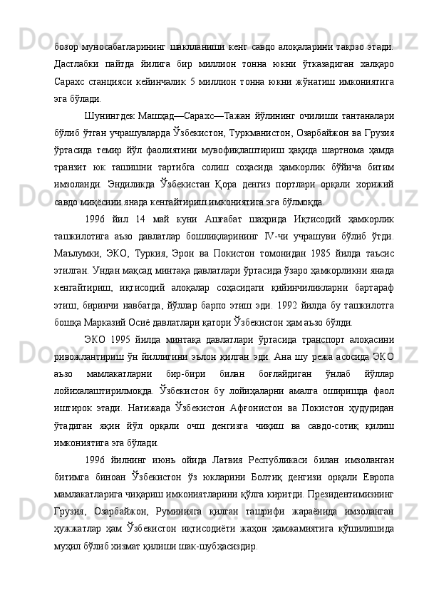 бозор   муносабатларининг   шаклланиши   кенг   савдо   алоқаларини   тақозо   этади.
Дастлабки   пайтда   йилига   бир   миллион   тонна   юкни   ўтказадиган   халқаро
Сарахс   станцияси   кейинчалик   5   миллион   тонна   юкни   жўнатиш   имкониятига
эга бўлади. 
Шунингдек   Машҳад—Сарахс—Тажан   йўлининг   очилиши   тантаналари
бўлиб ўтган учрашувларда Ўзбекистон, Туркманистон, Озарбайжон ва Грузия
ўртасида   темир   йўл   фаолиятини   мувофиқлаштириш   ҳақида   шартнома   ҳамда
транзит   юк   ташишни   тартибга   солиш   соҳасида   ҳамкорлик   бўйича   битим
имзоланди.   Эндиликда   Ўзбекистан   Қора   денгиз   портлари   орқали   хорижий
савдо миқёсиии янада кенгайтириш имкониятига эга бўлмоқда. 
1996   йил   14   май   куни   Ашғабат   шаҳрида   Иқтисодий   ҳамкорлик
ташкилотига   аъзо   давлатлар   бошлиқларининг   IV-чи   учрашуви   бўлиб   ўтди.
Маълумки,   ЭКО,   Туркия,   Эрон   ва   Покистон   томонидан   1985   йилда   таъсис
этилган. Ундан мақсад минтақа давлатлари ўртасида ўзаро ҳамкорликни янада
кенгайтириш,   иқтисодий   алоқалар   соҳасидаги   қийинчиликларни   бартараф
этиш,   биринчи   навбатда,   йўллар   барпо   этиш   эди.   1992   йилда   бу   ташкилотга
бошқа Марказий Осиё давлатлари қатори Ўзбекистон ҳам аъзо бўлди. 
ЭКО   1995   йилда   минтақа   давлатлари   ўртасида   транспорт   алоқасини
ривожлантириш   ўн   йиллигини   эълон   қилган   эди.   Ана   шу   режа   асосида   ЭКО
аъзо   мамлакатларни   бир-бири   билан   боғлайдиган   ўнлаб   йўллар
лойихалаштирилмоқда.   Ўзбекистон   бу   лойиҳаларни   амалга   оширишда   фаол
иштирок   этади.   Натижада   Ўзбекистон   Афғонистон   ва   Покистон   ҳудудидан
ўтадиган   яқин   йўл   орқали   очш   денгизга   чиқиш   ва   савдо-сотиқ   қилиш
имкониятига эга бўлади. 
1996   йилнинг   июнь   ойида   Латвия   Республикаси   билан   имзоланган
битимга   биноан   Ўзбекистон   ўз   юкларини   Болтиқ   денгизи   орқали   Европа
мамлакатларига чиқариш имкониятларини қўлга киритди. Президентимизнинг
Грузия,   Озарбайжон,   Руминияга   қилган   ташрифи   жараёнида   имзоланган
ҳужжатлар   ҳам   Ўзбекистон   иқтисодиёти   жаҳон   ҳамжамиятига   қўшилишида
муҳил бўлиб хизмат қилиши шак-шубҳасиздир.  