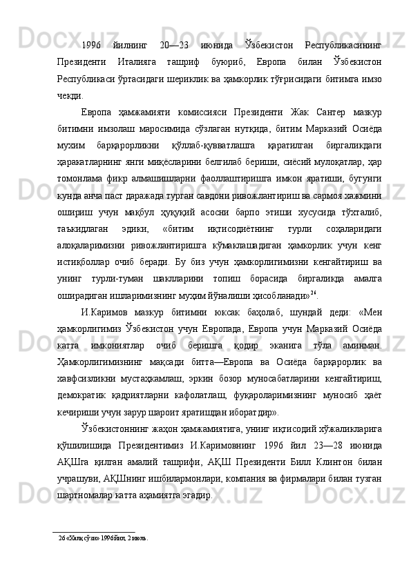 1996   йилнинг   20—23   июнида   Ўзбекистон   Республикасининг
Президенти   Италияга   ташриф   буюриб,   Европа   билан   Ўзбекистон
Республикаси ўртасидаги шериклик ва ҳамкорлик тўғрисидаги битимга имзо
чекди. 
Европа   ҳамжамияти   комиссияси   Президенти   Жак   Сантер   мазкур
битимни   имзолаш   маросимида   сўзлаган   нутқида,   битим   Марказий   Осиёда
мухим   барқарорликни   қўллаб-қувватлашга   қаратилган   биргаликдаги
ҳаракатларнинг янги миқёсларини белгилаб бериши, сиёсий мулоқатлар, ҳар
томонлама   фикр   алмашишларни   фаоллаштиришга   имкон   яратиши,   бугунги
кунда анча паст даражада турган савдони ривожлантириш ва сармоя хажмини
ошириш   учун   мақбул   ҳуқуқий   асосни   барпо   этиши   хусусида   тўхталиб,
таъкидлаган   эдики,   «битим   иқтисодиётнинг   турли   соҳаларидаги
алоқаларимизни   ривожлантиришга   кўмаклашадиган   ҳамкорлик   учун   кенг
истиқболлар   очиб   беради.   Бу   биз   учун   ҳамкорлигимизни   кенгайтириш   ва
унинг   турли-туман   шаклларини   топиш   борасида   биргаликда   амалга
оширадиган ишларимизнинг муҳим йўналиши ҳисобланади» 26
. 
И.Каримов   мазкур   битимни   юксак   баҳолаб,   шундай   деди:   «Мен
ҳамкорлигимиз   Ўзбекистон   учун   Европада,   Европа   учун   Марказий   Осиёда
катта   имкониятлар   очиб   беришга   қодир   эканига   тўла   аминман.
Ҳамкорлигимизнинг   мақсади   битта—Европа   ва   Осиёда   барқарорлик   ва
хавфсизликни   мустаҳкамлаш,   эркин   бозор   муносабатларини   кенгайтириш,
демократик   қадриятларни   кафолатлаш,   фуқароларимизнинг   муносиб   ҳаёт
кечириши учун зарур шароит яратишдан иборатдир». 
Ўзбекистоннинг жаҳон ҳамжамиятига, унииг иқтисодий хўжаликларига
қўшилишида   Президентимиз   И.Каримовнинг   1996   йил   23—28   июнида
АҚШга   қилган   амалий   ташрифи,   АҚШ   Президенти   Билл   Клинтон   билан
учрашуви, АҚШнинг ишбилармонлари, компания ва фирмалари билан тузган
шартномалар катта аҳамиятга эгадир. 
26  «Халқ сўзи» 1996 йил, 2 июль.  