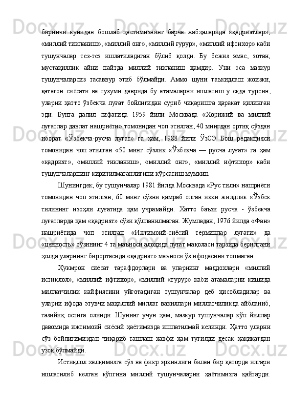 биринчи   кунидан   бошлаб   ҳаётимизнинг   барча   жабҳаларида   «қадриятлар»,
«миллий тикланиш», «миллий онг», «миллий ғурур», «миллий ифтихор» каби
тушунчалар   тез-тез   ишлатиладиган   бўлиб   қолди.   Бу   бежиз   эмас,   зотан,
мустақиллик   айни   пайтда   миллий   тикланиш   ҳамдир.   Уни   эса   мазкур
тушунчаларсиз   тасаввур   этиб   бўлмайди.   Аммо   шуни   таъкидлаш   жоизки,
қатағон   сиёсати   ва   тузуми   даврида   бу   атамаларни   ишлатиш   у   ёқда   турсин,
уларни   ҳатто   ўзбекча   луғат   бойлигидан   суриб   чиқаришга   ҳаракат   қилинган
эди.   Бунга   далил   сифатида   1959   йили   Москвада   «Хорижий   ва   миллий
луғатлар давлат нашриёти» томонидан чоп этилган, 40 мингдан ортиқ сўздан
иборат   «Ўзбекча-русча   луғат»   га   ҳам,   1988   йили   ЎзСЭ   Бош   редакцияси
томонидан   чоп   этилган   «50   минг   сўзлик   «Ўзбекча   —   русча   луғат»   га   ҳам
«қадрият»,   «миллий   тикланиш»,   «миллий   онг»,   «миллий   ифтихор»   каби
тушунчаларнинг киритилмаганлигини кўрсатиш мумкин. 
Шунингдек, бу тушунчалар 1981 йилда Москвада «Рус тили» нашриёти
томонидан   чоп   этилган,   60   минг   сўзни   қамраб   олган   икки   жилдлик   «Ўзбек
тилининг   изоҳли   луғатида   ҳам   учрамайди.   Хатто   баъзи   русча   -   ўзбекча
луғатларда ҳам «қадрият» сўзи қўлланилмаган. Жумладан, 1976 йилда «Фан»
нашриётида   чоп   этилган   «Ижтимоий-сиёсий   терминлар   луғати»   да
«ценность» сўзининг 4 та маъноси алоҳида луғат мақоласи тарзида берилгани
ҳолда уларнинг бирортасида «қадрият» маъноси ўз ифодасини топмаган. 
Ҳукмрон   сиёсат   тарафдорлари   ва   уларнинг   маддохлари   «миллий
истиқлол»,   «миллий   ифтихор»,   «миллий   «ғурур»   каби   атамаларни   кишида
миллатчилик   кайфиятини   уйғотадиган   тушунчалар   деб   ҳисобладилар   ва
уларни   ифода   этувчи   маҳаллий   миллат   вакиллари   миллатчиликда   айбланиб,
тазийиқ   остига   олинди.   Шунинг   учун   ҳам,   мазкур   тушунчалар   кўп   йиллар
давомида   ижтимоий   сиёсий   ҳаётимизда   ишлатилмай   келинди.   Ҳатто   уларни
сўз   бойлигимиздан   чиқариб   ташлаш   хавфи   ҳам   туғилди   десақ   ҳақиқатдан
узоқ бўлмайди. 
Истиқлол халқимизга сўз ва фикр эркинлиги билан бир қаторда илгари
ишлатилиб   келган   кўпгина   миллий   тушунчаларни   ҳаётимизга   қайтарди.