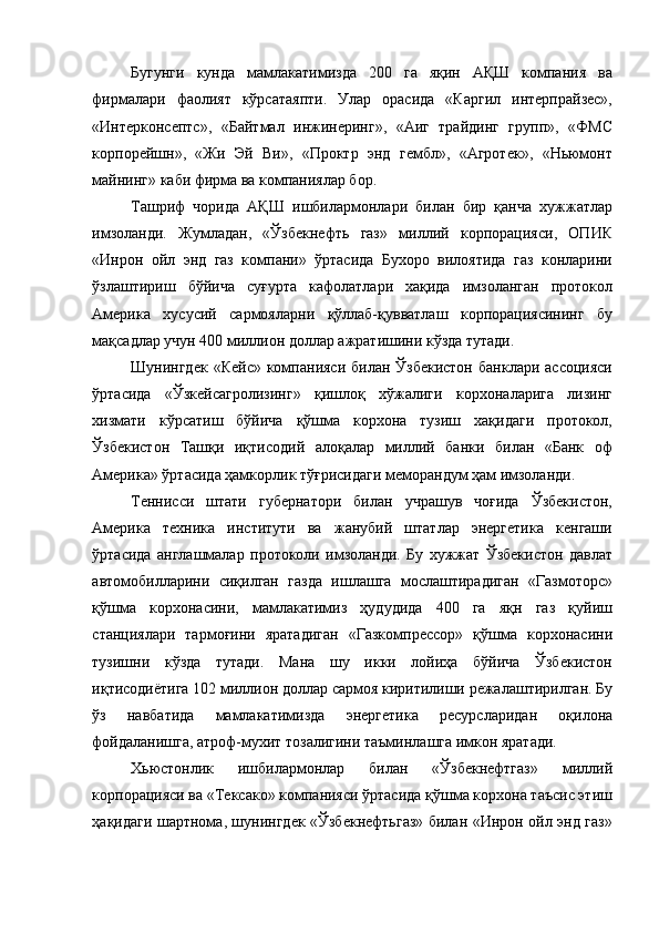 Бугунги   кунда   мамлакатимизда   200   га   яқин   AҚШ   компания   ва
фирмалари   фаолият   кўрсатаяпти.   Улар   орасида   «Каргил   интерпрайзес»,
«Интерконсептс»,   «Байтмал   инжинеринг»,   «Аиг   трайдинг   групп»,   «ФМС
корпорейшн»,   «Жи   Эй   Ви»,   «Проктр   энд   гембл»,   «Агротек»,   «Ньюмонт
майнинг» каби фирма ва компаниялар бор. 
Ташриф   чорида   АҚШ   ишбилармонлари   билан   бир   қанча   хужжатлар
имзоланди.   Жумладан,   «Ўзбекнефть   газ»   миллий   корпорацияси,   ОПИК
«Инрон   ойл   энд   газ   компани»   ўртасида   Бухоро   вилоятида   газ   конларини
ўзлаштириш   бўйича   суғурта   кафолатлари   хақида   имзоланган   протокол
Америка   хусусий   сармояларни   қўллаб-қувватлаш   корпорациясининг   бу
мақсадлар учун 400 миллион доллар ажратишини кўзда тутади. 
Шунингдек  «Кейс»  компанияси  билан Ўзбекистон   банклари  ассоцияси
ўртасида   «Ўзкейсагролизинг»   қишлоқ   хўжалиги   корхоналарига   лизинг
хизмати   кўрсатиш   бўйича   қўшма   корхона   тузиш   хақидаги   протокол,
Ўзбекистон   Ташқи   иқтисодий   алоқалар   миллий   банки   билан   «Банк   оф
Америка» ўртасида ҳамкорлик тўғрисидаги меморандум ҳам имзоланди. 
Теннисси   штати   губернатори   билан   учрашув   чоғида   Ўзбекистон,
Америка   техника   институти   ва   жанубий   штатлар   энергетика   кенгаши
ўртасида   англашмалар   протоколи   имзоланди.   Бу   хужжат   Ўзбекистон   давлат
автомобилларини   сиқилган   газда   ишлашга   мослаштирадиган   «Газмоторс»
қўшма   корхонасини,   мамлакатимиз   ҳудудида   400   га   яқн   газ   қуйиш
станциялари   тармоғини   яратадиган   «Газкомпрессор»   қўшма   корхонасини
тузишни   кўзда   тутади.   Мана   шу   икки   лойиҳа   бўйича   Ўзбекистон
иқтисодиётига 102 миллион доллар сармоя киритилиши режалаштирилган. Бу
ўз   навбатида   мамлакатимизда   энергетика   ресурсларидан   оқилона
фойдаланишга, атроф-мухит тозалигини таъминлашга имкон яратади. 
Хьюстонлик   ишбилармонлар   билан   «Ўзбекнефтгаз»   миллий
корпорацияси ва «Тексако» компанияси ўртасида қўшма корхона таъсис этиш
ҳақидаги шартнома, шунингдек «Ўзбекнефтьгаз» билан «Инрон ойл энд газ» 