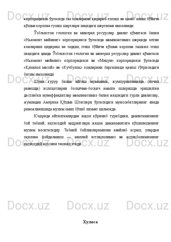 корпорацияси ўртасида газ конларини қидириб топиш ва қазиб олиш бўйича
қўшма корхона тузиш шартлари хақидаги шартнома имзоланди. 
Ўзбекистон   геология   ва   минерал   ресурслар   давлат   қўмитаси   билан
«Ньюмонт   майнинг»   корпорацияси   ўртасида   мамлакатимиз   шарқида   олтин
конларини   қидириш   ва   тадқиқ   этиш   бўйича   қўшма   корхона   ташкил   этиш
хақидаги  ҳамда  Ўзбекистон  геология   ва  минерал  ресурслар  давлат  қўмитаси
«Ньюмонт   майнинг»   корпорацияси   ва   «Мицуи»   корпорацияси   ўртасида
«Қизилол   масой»   ва   «Кучбулоқ»   конларини   биргаликда   қазиш   тўғрисидаги
битим имзоланди. 
Шуни   ғypyp   билан   айтиш   мумкинки,   жумхуриятимизда   (изчил
равишда)   ислоҳотларни   босқичма-босқич   амалга   оширишда   эришилган
дастлабки муваффақиятлар мамлакатимиз билан жаҳондаги турли давлатлар,
жумладан   Америка   Қўшма   Штатлари   ўртасидаги   муносабатларнинг   янада
ривожланишида мухим омил бўлиб хизмат қилмоқда. 
Юқорида   айтилганлардан   яққол   кўриниб   турибдики,   давлатимизнинг
бой   табиий,   иқтисодий   қадриятлари   жаҳон   ҳамжамиятига   қўшилишининг
мухим   воситасидир.   Табиий   бойликларимизни   авайлаб   асраш,   улардан
оқилона   фойдаланиш   —   миллий   истиқлолимиз   ва   истиқболимизнинг
иқтисодий асосини ташкил этади. 
 
 
 
 
 
 
 
 
 
 
 
 
 
Хулоса  