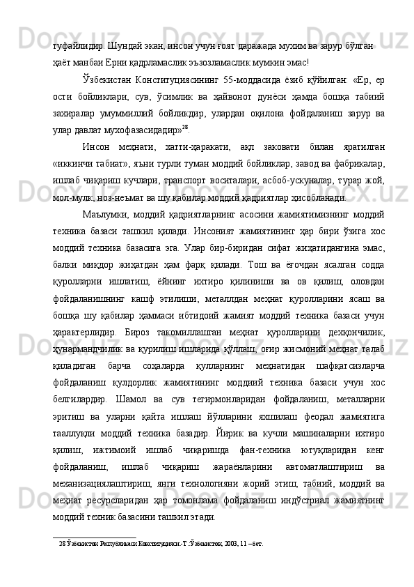 туфайлидир. Шундай экан, инсон учун ғоят даражада мухим ва зарур бўлган 
ҳаёт манбаи Ерни қадрламаслик эъзозламаслик мумкин эмас! 
Ўзбекистан   Конституциясининг   55-моддасида   ёзиб   қўйилган:   «Ер,   ер
ости   бойликлари,   сув,   ўсимлик   ва   ҳайвонот   дунёси   ҳамда   бошқа   табиий
захиралар   умуммиллий   бойликдир,   улардан   оқилона   фойдаланиш   зарур   ва
улар давлат мухофазасидадир» 28
. 
Инсон   меҳнати,   хатти-ҳаракати,   ақл   заковати   билан   яратилган
«иккинчи табиат», яъни турли туман моддий бойликлар, завод ва фабрикалар,
ишлаб   чиқариш   кучлари,   транспорт   воситалари,   асбоб-ускуналар,   турар   жой,
мол-мулк, ноз-неъмат ва шу қабилар моддий қадриятлар ҳисобланади. 
Маълумки,   моддий   қадриятларнинг   асосини   жамиятимизнинг   моддий
техника   базаси   ташкил   қилади.   Инсоният   жамиятининг   ҳар   бири   ўзига   хос
моддий   техника   базасига   эга.   Улар   бир-биридан   сифат   жиҳатидангина   эмас,
балки   миқдор   жиҳатдан   ҳам   фарқ   қилади.   Тош   ва   ёғочдан   ясалган   содда
қуролларни   ишлатиш,   ёйнинг   ихтиро   қилиниши   ва   ов   қилиш,   оловдан
фойдаланишнинг   кашф   этилиши,   металлдан   меҳнат   қуролларини   ясаш   ва
бошқа   шу   қабилар   ҳаммаси   ибтидоий   жамият   моддий   техника   базаси   учун
ҳарактерлидир.   Бироз   такомиллашган   меҳнат   қуролларини   дехқончилик,
ҳунармандчилик  ва  қурилиш ишларида  қўллаш,  оғир  жисмоний меҳнат  талаб
қиладиган   барча   соҳаларда   қулларнинг   меҳнатидан   шафқатсизларча
фойдаланиш   қулдорлик   жамиятининг   моддиий   техника   базаси   учун   хос
белгилардир.   Шамол   ва   сув   тегирмонларидан   фойдаланиш,   металларни
эритиш   ва   уларни   қайта   ишлаш   йўлларини   яхшилаш   феодал   жамиятига
тааллуқли   моддий   техника   базадир.   Йирик   ва   кучли   машиналарни   ихтиро
қилиш,   ижтимоий   ишлаб   чиқаришда   фан-техника   ютуқларидан   кенг
фойдаланиш,   ишлаб   чиқариш   жараёнларини   автоматлаштириш   ва
механизациялаштириш,   янги   технологияни   жорий   этиш,   табиий,   моддий   ва
меҳнат   ресурсларидан   ҳар   томонлама   фойдаланиш   индўстриал   жамиятнинг
моддий техник базасини ташкил этади. 
28  Ўзбекистон Республикаси Конституцияси.-Т.:Ўзбекистон, 2003, 11 – бет.