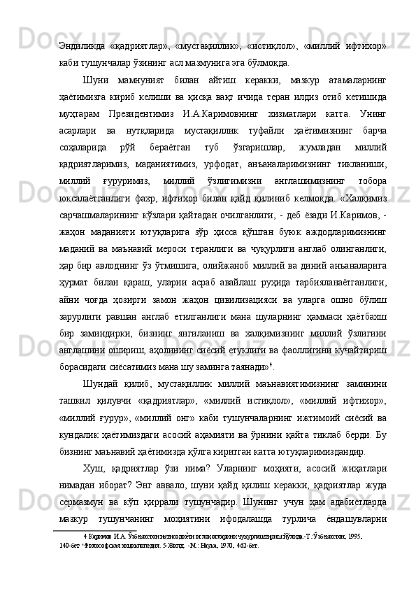 Эндиликда   «қадриятлар»,   «мустақиллик»,   «истиқлол»,   «миллий   ифтихор»
каби тушунчалар ўзининг асл мазмунига эга бўлмоқда. 
Шуни   мамнуният   билан   айтиш   керакки,   мазкур   атамаларнинг
ҳаётимизга   кириб   келиши   ва   қисқа   вақт   ичида   теран   илдиз   отиб   кетишида
муҳтарам   Президентимиз   И.А.Каримовнинг   хизматлари   катта.   Унинг
асарлари   ва   нутқларида   мустақиллик   туфайли   ҳаётимизнинг   барча
соҳаларида   рўй   бераётган   туб   ўзгаришлар,   жумладан   миллий
қадриятларимиз,   маданиятимиз,   урфодат,   анъаналаримизнинг   тикланиши,
миллий   ғуруримиз,   миллий   ўзлигимизни   англашимизнинг   тобора
юксалаётганлиги   фахр,   ифтихор   билан   қайд   қилиниб   келмоқда.   «Халқимиз
сарчашмаларининг   кўзлари   қайтадан   очилганлиги,   -   деб   ёзади   И.Каримов,   -
жаҳон   маданияти   ютуқларига   зўр   ҳисса   қўшган   буюк   аждодларимизнинг
маданий   ва   маънавий   мероси   теранлиги   ва   чуқурлиги   англаб   олинганлиги,
ҳар   бир   авлоднинг   ўз   ўтмишига,   олийжаноб   миллий   ва   диний   анъаналарига
ҳурмат   билан   қараш,   уларни   асраб   авайлаш   руҳида   тарбияланаётганлиги,
айни   чоғда   ҳозирги   замон   жаҳон   цивилизацияси   ва   уларга   ошно   бўлиш
зарурлиги   равшан   англаб   етилганлиги   мана   шуларнинг   ҳаммаси   ҳаётбахш
бир   заминдирки,   бизнинг   янгиланиш   ва   халқимизнинг   миллий   ўзлигини
англашини ошириш, аҳолининг сиёсий етуклиги ва фаоллигини кучайтириш
борасидаги сиёсатимиз мана шу заминга таянади» 4
. 
Шундай   қилиб,   мустақиллик   миллий   маънавиятимизнинг   заминини
ташкил   қилувчи   «қадриятлар»,   «миллий   истиқлол»,   «миллий   ифтихор»,
«миллий   ғурур»,   «миллий   онг»   каби   тушунчаларнинг   ижтимоий   сиёсий   ва
кундалик   ҳаётимиздаги   асосий   аҳамияти   ва   ўрнини   қайта   тиклаб   берди.   Бу
бизнинг маънавий ҳаётимизда қўлга киритган катта ютуқларимиздандир. 
Хуш,   қадриятлар   ўзи   нима?   Уларнинг   моҳияти,   асосий   жиҳатлари
нимадан   иборат?   Энг   аввало,   шуни   қайд   қилиш   керакки,   қадриятлар   жуда
сермазмун   ва   кўп   қиррали   тушунчадир.   Шунинг   учун   ҳам   адабиётларда
мазкур   тушунчанинг   моҳиятини   ифодалашда   турлича   ёндашувларни
4  Каримов И.А. Ўзбекистон иқтисодиеNти ислоҳотларини чуқурлаштириш йўлида.-Т.:Ўзбекистон, 1995,
140-бет  6 
Философская энциклопедия. 5-Жилд.  -М.: Наука, 1970,  462-бет.  