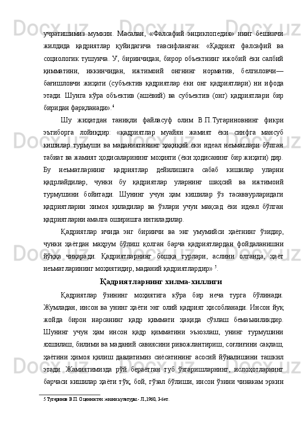 учратишимиз   мумкин.   Масалан,   «Фалсафий   энциклопедия»   нинг   бешинчи
жилдида   қадриятлар   қуйидагича   тавсифланган:   «Қадрият   фалсафий   ва
социологик   тушунча.   У,   биринчидан,   бирор   объектнинг   ижобий   ёки   салбий
қимматини,   иккинчидан,   ижтимоий   онгнинг   норматив,   белгиловчи—
бағишловчи   жиҳати   (субъектив   қадриятлар   ёки   онг   қадриятлари)   ни   ифода
этади.   Шунга   кўра   объектив   (ашёвий)   ва   субъектив   (онг)   қадриятлари   бир
биридан фарқланади». 6
 
Шу   жиҳатдан   таниқли   файласуф   олим   В.П.Тугариновнинг   фикри
эътиборга   лойиқдир:   «қадриятлар   муайян   жамият   ёки   синфга   мансуб
кишилар   турмуши   ва   маданиятининг   ҳақиқий   ёки   идеал   неъматлари   бўлган
табиат ва жамият ҳодисаларининг моҳияти (ёки ҳодисанинг бир жиҳати) дир.
Бу   неъматларнинг   қадриятлар   дейилишига   сабаб   кишилар   уларни
қадрлайдилар,   чунки   бу   қадриятлар   уларнинг   шаҳсий   ва   ижтимоий
турмушини   бойитади.   Шунинг   учун   ҳам   кишилар   ўз   тасаввурларидаги
қадриятларни   химоя   қиладилар   ва   ўзлари   учун   мақсад   ёки   идеал   бўлган
қадриятларни амалга оширишга интиладилар. 
Қадриятлар   ичида   энг   биринчи   ва   энг   умумийси   ҳаётнинг   ўзидир,
чунки   ҳаётдан   маҳрум   бўлиш   қолган   барча   қадриятлардан   фойдаланишни
йўққа   чиқаради.   Қадриятларнинг   бошқа   турлари,   аслини   олганда,   ҳаёт
неъматларининг моҳиятидир, маданий қадриятлардир»  5
. 
Қадриятларнинг хилма-хиллиги 
Қадриятлар   ўзининг   моҳиятига   кўра   бир   неча   турга   бўлинади.
Жумладан,   инсон   ва   унинг   ҳаёти   энг   олий   қадрият   ҳисобланади.   Инсон   йуқ
жойда   бирон   нарсанинг   қадр   қиммати   ҳақида   сўзлаш   бемаъниликдир.
Шунинг   учун   ҳам   инсон   қадр   қимматини   эъзозлаш,   унинг   турмушини
яхшилаш, билими ва маданий савиясини ривожлантириш, соғлиғини сақлаш,
ҳаётини   ҳимоя   қилиш   давлатимиз   сиёсатининг   асосий   йўналишини   ташкил
этади.   Жамиятимизда   рўй   бераётган   туб   ўзгаришларнинг,   ислоҳотларнинг
барчаси   кишилар   ҳаёти  тўқ,  бой,  гўзал  бўлиши,  инсон  ўзини  чинакам   эркин
5  Тугаринов В.П. О ценностях жизни культуры.- Л.,1960, 3-бет.