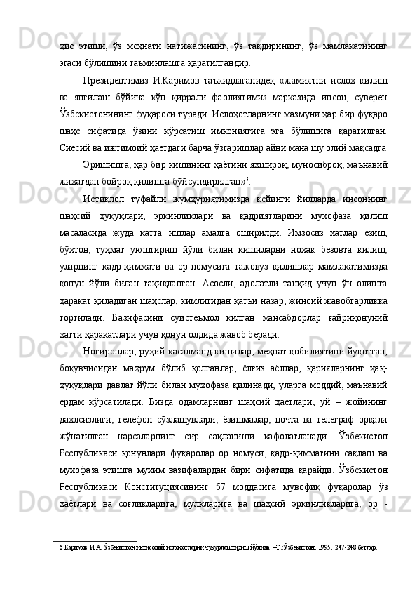 ҳис   этиши,   ўз   меҳнати   натижасининг,   ўз   тақдирининг,   ўз   мамлакатининг
эгаси бўлишини таъминлашга қаратилгандир. 
Президентимиз   И.Каримов   таъкидлаганидеқ   «жамиятни   ислоҳ   қилиш
ва   янгилаш   бўйича   кўп   қиррали   фаолиятимиз   марказида   инсон,   суверен
Ўзбекистонининг фуқароси туради. Ислоҳотларнинг мазмуни ҳар бир фуқаро
шаҳс   сифатида   ўзини   кўрсатиш   имкониягига   эга   бўлишига   қаратилган.
Сиёсий ва ижтимоий ҳаётдаги барча ўзгаришлар айни мана шу олий мақсадга
Эришишга, ҳар бир кишининг ҳаётини яхшироқ, муносиброқ, маънавий
жиҳатдан бойроқ қилишга бўйсундирилган» 6
. 
Истиқлол   туфайли   жумҳуриятимизда   кейинги   йилларда   инсоннинг
шаҳсий   ҳуқуқлари,   эркинликлари   ва   қадриятларини   мухофаза   қилиш
масаласида   жуда   катта   ишлар   амалга   оширилди.   Имзосиз   хатлар   ёзиш,
бўҳтон,   туҳмат   уюштириш   йўли   билан   кишиларни   ноҳақ   безовта   қилиш,
уларнинг   қадр-қиммати   ва   ор-номусига   тажовуз   қилишлар   мамлакатимизда
қонун   йўли   билан   тақиқланган.   Асосли,   адолатли   танқид   учун   ўч   олишга
ҳаракат қиладиган шаҳслар, кимлигидан қатъи назар, жиноий жавобгарликка
тортилади.   Вазифасини   суистеъмол   қилган   мансабдорлар   ғайриқонуний
хатти ҳаракатлари учун қонун олдида жавоб беради. 
Ноғиронлар, руҳий касалманд кишилар, меҳнат қобилиятини йуқотган,
боқувчисидан   маҳрум   бўлиб   қолганлар,   ёлғиз   аёллар,   қарияларнинг   ҳақ-
ҳуқуқлари  давлат   йўли   билан  мухофаза   қилинади,   уларга   моддий,   маънавий
ёрдам   кўрсатилади.   Бизда   одамларнинг   шаҳсий   ҳаётлари,   уй   –   жойининг
дахлсизлиги,   телефон   сўзлашувлари,   ёзишмалар,   почта   ва   телеграф   орқали
жўнатилган   нарсаларнинг   сир   сақланиши   кафолатланади.   Ўзбекистон
Республикаси   қонунлари   фуқаролар   ор   номуси,   қадр-қимматини   сақлаш   ва
мухофаза   этишга   мухим   вазифалардан   бири   сифатида   қарайди.   Ўзбекистон
Республикаси   Конституциясининг   57   моддасига   мувофиқ   фуқаролар   ўз
ҳаётлари   ва   соғликларига,   мулкларига   ва   шаҳсий   эркинликларига,   ор   -
6  Каримов И.А. Ўзбекистон иқтисодий ислоҳотларни чуқурлаштириш йўлида. –Т.:Ўзбекистон, 1995,  247-248 бетлар.