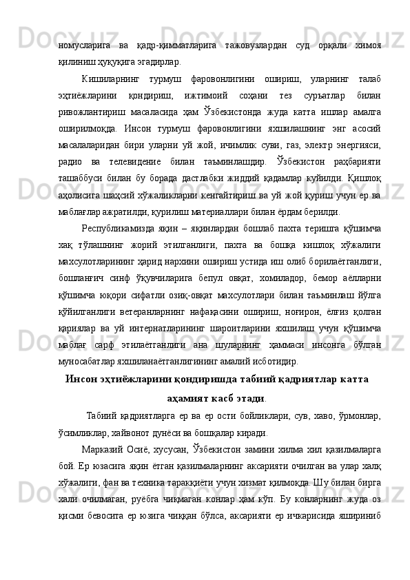 номусларига   ва   қадр-қимматларига   тажовузлардан   суд   орқали   химоя
қилиниш ҳуқуқига эгадирлар. 
Кишиларнинг   турмуш   фаровонлигини   ошириш,   уларнинг   талаб
эҳтиёжларини   қондириш,   ижтимоий   соҳани   тез   суръатлар   билан
ривожлантириш   масаласида   ҳам   Ўзбекистонда   жуда   катта   ишлар   амалга
оширилмоқда.   Инсон   турмуш   фаровонлигини   яхшилашнинг   энг   асосий
масалаларидан   бири   уларни   уй   жой,   ичимлик   суви,   газ,   электр   энергияси,
радио   ва   телевидение   билан   таъминлашдир.   Ўзбекистон   раҳбарияти
ташаббуси   билан   бу   борада   дастлабки   жиддий   қадамлар   куйилди.   Қишлоқ
аҳолисига   шаҳсий   хўжаликларни   кенгайтириш   ва   уй   жой   қуриш   учун   ер   ва
маблағлар ажратилди, қурилиш материаллари билан ёрдам берилди. 
Республикамизда   яқин   –   яқинлардан   бошлаб   пахта   теришга   қўшимча
хақ   тўлашнинг   жорий   этилганлиги,   пахта   ва   бошқа   кишлоқ   хўжалиги
махсулотларининг ҳарид нархини ошириш устида иш олиб борилаётганлиги,
бошланғич   синф   ўқувчиларига   бепул   овқат,   хомиладор,   бемор   аёлларни
қўшимча   юқори   сифатли   озиқ-овқат   махсулотлари   билан   таъминлаш   йўлга
қўйилганлиги   ветеранларнинг   нафақасини   ошириш,   ноғирон,   ёлғиз   қолган
қариялар   ва   уй   интернатларининг   шароитларини   яхшилаш   учун   қўшимча
маблағ   сарф   этилаётганлиги   ана   шуларнинг   ҳаммаси   инсонга   бўлган
муносабатлар яхшиланаётганлигининг амалий исботидир. 
Инсон эҳтиёжларини қондиришда табиий қадриятлар катта
аҳамият касб этади .
  Табиий   қадриятларга   ер   ва   ер   ости   бойликлари,   сув,   хаво,   ўрмонлар,
ўсимликлар, хайвонот дунёси ва бошқалар киради. 
Марказий   Осиё,   хусусан,   Ўзбекистон   замини   хилма   хил   қазилмаларга
бой. Ер юзасига  яқин ётган  қазилмаларнинг аксарияти  очилган  ва улар халқ
хўжалиги, фан ва техника таракқиёти учун хизмат қилмоқда. Шу билан бирга
хали   очилмаган,   руёбга   чиқмаган   конлар   ҳам   кўп.   Бу   конларнинг   жуда   оз
қисми   бевосита   ер   юзига   чиққан   бўлса,   аксарияти   ер   ичкарисида   яшириниб