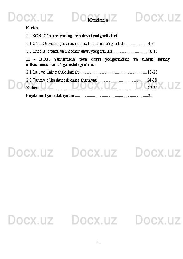 Mundarija
Kirish.
I – BOB.  O’rta osiyoning tosh davri yodgorliklari.
1.1 O’rta Osiyoning tosh asri manzilgohlarini o’rganilishi.....................4-9
1.2 Eneolit, bronza va ilk temir davri yodgorlillari.................................10-17
II   -   BOB.   Yurtimizda   tosh   davri   yodgorliklari   va   ularni   tarixiy
o’lkashunoslikni o’rganishdagi o’rni.
2.1  La’l yo’lining shakillanishi...............................................................18-23
2.2 Tarixiy o’lkashunoslikning ahamiyati..............................................24-28
Xulosa.....................................................................................................29-30
Foydalanilgan adabiyotlar....................................................................31
1 