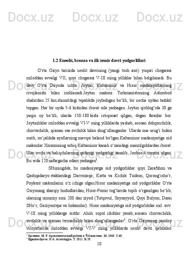 1.2 Eneolit, bronza va ilk temir davri yodgorlillari
O‘rta   Osiyo   tarixida   neolit   davrining   (yangi   tosh   asri)   yuqori   chegarasi
miloddan   avvalgi   VII,   quyi   chegarasi   V-III   ming   yilliklar   bilan   belgilanadi.   Bu
davr   O‘rta   Osiyoda   uchta:   Joytun,   Kaltaminor   va   Hisor   madaniyatlarining
rivojlanishi   bilan   izohlanadi.Joytun   makoni   Turkmanistonning   Ashxobod
shahridan   25   km.shimoldagi   tepalikda   joylashgan   bo‘lib,   bir   necha   uydan   tashkil
topgan. Har   bir   uyda 5-6 kishidan  iborat   oila  yashagan.   Joytun qishlog‘ida  30 ga
yaqin   uy   bo‘lib,   ularda   150-180   kishi   istiqomat   qilgan ,   degan   farazlar   bor.
Joytunliklar miloddan avvalgi VI-V ming yilliklarda yashab, asosan dehqonchilik,
chorvachilik, qisman esa ovchilik bilan shug‘ullanganlar. Ularda ona urug‘i hukm
surib, xo‘jalikda ayollarning mavqei  baland bo‘lgan.Kaltaminor madaniyatiga oid
makonlar Xorazmning sobiq Kaltaminor kanali o‘zanidagi manzilgohlardan iborat.
Ular ovchi va baliqchilarning qadimgi yodgorligi sanalib, Jonbos-4 nomini olgan.
Bu erda 120 nafargacha odam yashagan 1
. 
SHuningdek,   bu   madaniyatga   oid   yodgorliklar   quyi   Zarafshon   va
Qashqadaryo   etaklaridagi   Darvozaqir ,   Katta   va   Kichik   Tuzkon,   Qorong‘isho‘r,
Poykent   makonlarini   o‘z   ichiga   olgan.Hisor   madaniyatiga   oid   yodgorliklar   O‘rta
Osiyoning   sharqiy   hududlaridan,   Hisor-Pomir   tog‘larida   topib   o‘rganilgan   bo‘lib,
ularning   umumiy  soni   200   dan  ziyod   (Tutqovul,  Soysayyod,   Quyi   Bulyon,   Darai
SHo‘r, Gaziyontepa va hokazolar). Hisor madaniyatiga oid yodgorlikdar mil. avv.
V-III   ming   yilliklarga   oiddir.   Aholi   sopol   idishlar   yasab,   asosan   chorvachilik ,
ovchilik   va   qisman   termachilik   bilan   shug‘ullanganlar 2
.   O‘rta   Osiyoning   janubiy
viloyatlarida   miloddan   avvalgi   VI-V   ming   yilliklarda   neolit   davri   qabilalari
1
 Қосимов. М. Р. Археологический работи в Ўзбекистоне.  М. 1968. C.60.
2
 Egamberdiyeva. N.A. Arxeologiya. T. 2011. B.29.
10 