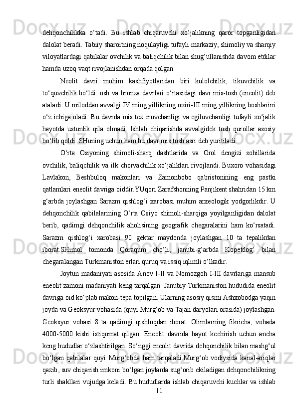 dehqonchilikka   o‘tadi.   Bu   ishlab   chiqaruvchi   xo‘jalikning   qaror   topganligidan
dalolat beradi. Tabiiy sharoitning noqulayligi tufayli markaziy, shimoliy va sharqiy
viloyatlardagi qabilalar ovchilik va baliqchilik bilan shug‘ullanishda davom etdilar
hamda uzoq vaqt rivojlanishdan orqada qolgan. 
Neolit   davri   muhim   kashfiyotlaridan   biri   kulolchilik,   tikuvchilik   va
to‘quvchilik bo‘ldi. osh va bronza davrlari o‘rtasidagi davr mis-tosh (eneolit) deb
ataladi. U miloddan avvalgi IV ming yillikning oxiri-III ming yillikning boshlarini
o‘z ichiga   oladi. Bu davrda mis tez eruvchanligi va egiluvchanligi tufayli xo‘jalik
hayotda   ustunlik   qila   olmadi.   Ishlab   chiqarishda   avvalgidek   tosh   qurollar   asosiy
bo‘lib qoldi. SHuning uchun ham bu davr mis tosh asri deb yuritiladi. 
O‘rta   Osiyoning   shimoli-sharq   dashtlarida   va   Orol   dengizi   sohillarida
ovchilik, baliqchilik va ilk chorvachilik xo‘jaliklari  rivojlandi.   Buxoro vohasidagi
Lavlakon ,   Beshbuloq   makonlari   va   Zamonbobo   qabristonining   eng   pastki
qatlamlari eneolit davriga oiddir.YUqori Zarafshonning Panjikent shahridan 15 km
g‘arbda   joylashgan   Sarazm   qishlog‘i   xarobasi   muhim   arxeologik   yodgorlikdir.   U
dehqonchilik   qabilalarining   O‘rta   Osiyo   shimoli-sharqiga   yoyilganligidan   dalolat
berib,   qadimgi   dehqonchilik   aholisining   geografik   chegaralarini   ham   ko‘rsatadi.
Sarazm   qishlog‘i   xarobasi   90   gektar   maydonda   joylashgan   10   ta   tepalikdan
iborat.SHimol   tomonda   Qoraqum   cho‘li,   janubi-g‘arbda   Kopetdog‘   bilan
chegaralangan Turkmaniston erlari quruq va issiq iqlimli o‘lkadir. 
Joytun madaniyati asosida  Anov I-II va Nomozgoh I-III davrlariga mansub
eneolit zamoni madaniyati keng tarqalgan. Janubiy Turkmaniston hududida eneolit
davriga oid ko‘plab makon-tepa topilgan. Ularning asosiy qismi Ashxobodga yaqin
joyda va Geoksyur vohasida (quyi Murg‘ob va Tajan daryolari orasida) joylashgan.
Geoksyur   vohasi   8   ta   qadimgi   qishloqdan   iborat.   Olimlarning   fikricha,   vohada
4000-5000   kishi   istiqomat   qilgan.   Eneolit   davrida   hayot   kechirish   uchun   ancha
keng hududlar o‘zlashtirilgan. So‘nggi eneolit davrida dehqonchilik bilan mashg‘ul
bo‘lgan   qabilalar   quyi   Murg‘obda   ham   tarqaladi.Murg‘ob   vodiysida   kanal-ariqlar
qazib , suv chiqarish imkoni bo‘lgan joylarda sug‘orib ekiladigan dehqonchilikning
turli shakllari vujudga keladi. Bu hududlarda ishlab chiqaruvchi kuchlar va ishlab
11 