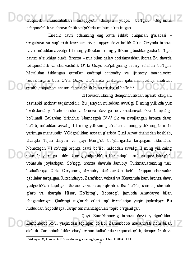 chiqarish   munosabatlari   taraqqiyoti   darajasi   yuqori   bo‘lgan.   Sug‘orma
dehqonchilik va chorvachilik xo‘jalikda muhim o‘rin tutgan. 
Eneolit   davri   odamning   eng   katta   ishlab   chiqarish   g‘alabasi   –
irrigatsiya   va   sug‘orish   texnikasi   rivoj   topgan   davr   bo‘ldi.O‘rta   Osiyoda   bronza
davri miloddan avvalgi III ming yillikdan I ming yillikning boshlarigacha bo‘lgan
davrni o‘z ichiga oladi. Bronza – mis bilan qalay qotishmasidan iborat. Bu davrda
dehqonchilik   va   chorvachilik   O‘rta   Osiyo   xo‘jaligining   asosiy   sohalari   bo‘lgan.
Metalldan   ishlangan   qurollar   qadimgi   iqtisodiy   va   ijtimoiy   taraqqiyotni
tezlashtirgani   bois   O‘rta   Osiyo   cho‘llarida   yashagan   qabilalar   boshqa   aholidan
ajralib chiqadi va asosan chorvachilik bilan mashg‘ul bo‘ladi 1
. 
CHorvachilikning   dehqonchilikdan   ajralib   chiqishi
dastlabki   mehnat   taqsimotidir.   Bu   jarayon   miloddan   avvalgi   II   ming   yillikda   yuz
berdi.Janubiy   Turkmanistonda   bronza   davriga   oid   madaniyat   ikki   bosqichga
bo‘linadi.   Bulardan   birinchisi   Nomozgoh   IV-V   ilk   va   rivojlangan   bronza   davri
bo‘lib,   miloddan   avvalgi   III   ming   yillikning   o‘rtalari-II   ming   yillikning   birinchi
yarimiga mansubdir. YOdgorliklari asosan g‘arbda Qizil Arvat shahridan boshlab,
sharqda   Tajan   daryosi   va   quyi   Murg‘ob   bo‘ylarigacha   tarqalgan.   Ikkinchisi
Nomozgoh   VI   so‘nggi   bronza   davri   bo‘lib,   miloddan   avvalgi   II   ming   yillikning
ikkinchi   yarmiga   oiddir.   Uning   yodgorliklari   Kopetdog‘   atrofi   va   quyi   Murg‘ob
vohasida   joylashgan.   So‘nggi   bronza   davrida   Janubiy   Turkmanistonning   turli
hududlariga   O‘rta   Osiyoning   shimoliy   dashtlaridan   kelib   chiqqan   chorvador
qabilalar tarqalgan.Surxondaryo, Zarafshon vohasi va Xorazmda ham bronza davri
yodgorliklari   topilgan.   Surxondaryo   issiq   iqlimli   o‘lka   bo‘lib,   shimol,   shimoli-
g‘arb   va   sharqda   Hisor,   Ko‘hitog‘,   Bobotog‘,   janubda   Amudaryo   bilan
chegaralangan.   Qadimgi   sug‘orish   erlari   tog‘   tizmalariga   yaqin   joylashgan.   Bu
hududdan Sopollitepa , Jarqo‘ton manzilgohlari topib o‘rganilgan.
Quyi   Zarafshonning   bronza   davri   yodgorliklari
Zamonbobo   ko‘li   yaqinidan   topilgan   bo‘lib,   Zamonbobo   madaniyati   nom   bilan
ataladi. Zamonboboliklar chaylasimon kulbalarda istiqomat qilib, dehqonchilik va
1
 Xolboyev. Z, Alimov. A. O’zbekistonning arxeologik yodgorliklari. T. 2014. B.33.
12 