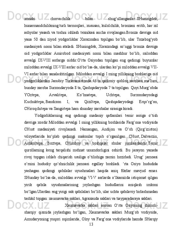 xonaki   chorvachilik   bilan   shug‘ullanganlar.   SHuningdek ,
hunarmandchilikning   turli tarmoqlari , xususan, kulolchilik, bronzani eritib, har xil
ashyolar   yasash   va   toshni   ishlash   texnikasi   ancha   rivojlangan.Bronza   davriga   oid
yana   50   dan   ziyod   yodgorliklar   Xorazmdan   topilgan   bo‘lib,   ular   Tozabog‘yob
madaniyati   nomi   bilan   ataladi.   SHuningdek,   Xorazmdagi   so‘nggi   bronza   davriga
oid   yodgorliklar   Amirobod   madaniyati   nomi   bilan   mashhur   bo‘lib,   miloddan
avvalgi   IX-VIII   asrlarga   oiddir.O‘rta   Osiyodan   topilgan   eng   qadimgi   buyumlar
miloddan avvalgi IX-VIII asrlar oid bo‘lsa-da, ulardan ko‘pi miloddan avvalgi VII-
VI asrlar bilan sanalashtirilgan. Miloddan avvalgi I ming yillikning boshlariga oid
yodgorliklardan Janubiy Turkmanistonda 46 ta qadimiy qishloq xarobasi ma’lum,
bunday xaroba Surxondaryoda 8 ta, Qashqadaryoda 7 ta topilgan. Quyi Murg‘obda
YOztepa,   Arvalitepa,   Ko‘hnatepa,   Uchtepa,   Surxondaryodagi
Kuchuktepa,   Bandixon   I ,   va   Qiziltepa,   Qashqadaryodagi   Erqo‘rg‘on,
CHiroqchitepa va Sangirtepa ham shunday xarobalar sirasiga kiradi.
Y o dgorliklarning   eng   qadimgi   madaniy   qatlamlari   temir   asriga   o‘tish
davriga   xosdir.Miloddan   avvalgi   I   ming  yillikning  boshlarida   Farg‘ona   vodiysida
CHust   madaniyati   rivojlanadi.   Namangan,   Andijon   va   O‘sh   (Qirg‘iziston)
viloyatlarida   ko‘plab   qadimgi   makonlar   topib   o‘rganilgan.   CHust,   Dalvarzin ,
Ashkoltepa,   Boztepa,   CHimboy   va   boshqalar   shular   jumlasidandir.Temir
qurollarning   keng   tarqalishi   mehnat   unumdorligini   oshirdi.   Bu   jarayon   yanada
rivoj   topgan   ishlab   chiqarish   usuliga   o‘tilishiga   zamin   hozirladi.   Urug‘   jamoasi
o‘rnini   hududiy   qo‘shnichilik   jamoasi   egallay   boshladi.   ‘rta   Osiyo   hududida
yashagan   qadimgi   qabilalar   uyushmalari   haqida   aniq   fikrlar   mavjud   emas.
SHunday   bo‘lsa-da,   miloddan   avvalgi   VI-V   asrlarda   o‘lkamizda   istiqomat   qilgan
yirik   qabila   uyushmalarining   joylashgan   hududlarini   aniqlash   imkoni
bo‘lgan.Ulardan eng yirigi sak qabilalari bo‘lib, ular uchta qabilaviy birlashmadan
tashkil topgan: xaumavarka saklari, tigraxauda saklari va tiayparadaraya saklari.
Xaumavarka   saklari   asosan   O‘rta   Osiyoning   shimoli-
sharqiy   qismida   joylashgan   bo‘lgan,   Xaumavarka   saklari   Murg‘ob   vodiysida,
Amudaryoning   yuqori   oqimlarida,   Oloy   va   Farg‘ona   vodiylarida   hamda   SHarqiy
13 