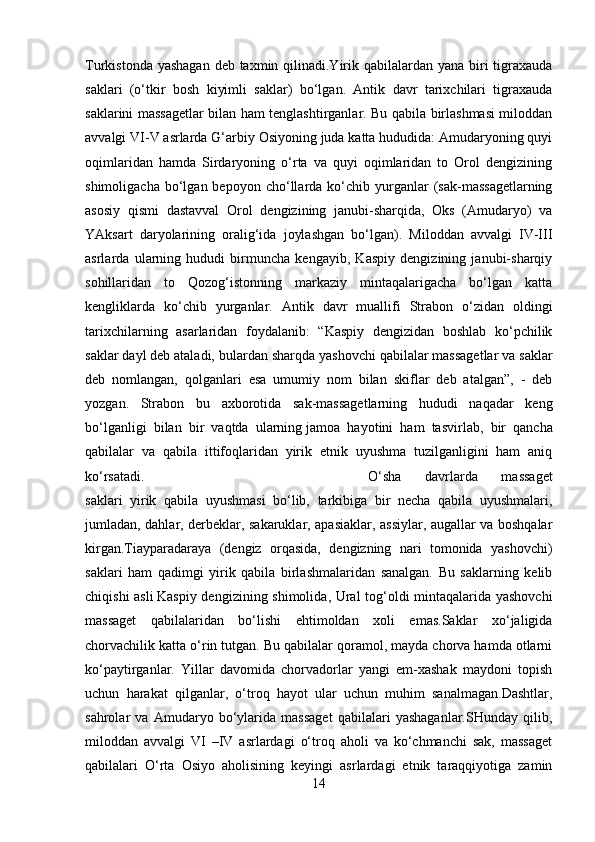 Turkistonda yashagan deb taxmin qilinadi.Yirik qabilalardan yana biri  tigraxauda
saklari   (o‘tkir   bosh   kiyimli   saklar)   bo‘lgan.   Antik   davr   tarixchilari   tigraxauda
saklarini massagetlar bilan ham tenglashtirganlar. Bu qabila birlashmasi miloddan
avvalgi VI-V asrlarda G‘arbiy Osiyoning juda katta hududida: Amudaryoning quyi
oqimlaridan   hamda   Sirdaryoning   o‘rta   va   quyi   oqimlaridan   to   Orol   dengizining
shimoligacha  bo‘lgan  bepoyon  cho‘llarda  ko‘chib  yurganlar   (sak-massagetlarning
asosiy   qismi   dastavval   Orol   dengizining   janubi-sharqida,   Oks   (Amudaryo)   va
YAksart   daryolarining   oralig‘ida   joylashgan   bo‘lgan).   Miloddan   avvalgi   IV-III
asrlarda   ularning   hududi   birmuncha   kengayib,   Kaspiy   dengizining   janubi-sharqiy
sohillaridan   to   Qozog‘istonning   markaziy   mintaqalarigacha   bo‘lgan   katta
kengliklarda   ko‘chib   yurganlar.   Antik   davr   muallifi   Strabon   o‘zidan   oldingi
tarixchilarning   asarlaridan   foydalanib:   “Kaspiy   dengizidan   boshlab   ko‘pchilik
saklar dayl deb ataladi, bulardan   sharqda yashovchi qabilalar massagetlar va saklar
deb   nomlangan,   qolganlari   esa   umumiy   nom   bilan   skiflar   deb   atalgan”,   -   deb
yozgan.   Strabon   bu   axborotida   sak-massagetlarning   hududi   naqadar   keng
bo‘lganligi   bilan   bir   vaqtda   ularning   jamoa   hayotini   ham   tasvirlab ,   bir   qancha
qabilalar   va   qabila   ittifoqlaridan   yirik   etnik   uyushma   tuzilganligini   ham   aniq
ko‘rsatadi.  O‘sha   davrlarda   massaget
saklari   yirik   qabila   uyushmasi   bo‘lib,   tarkibiga   bir   necha   qabila   uyushmalari,
jumladan, dahlar, derbeklar, sakaruklar, apasiaklar, assiylar, augallar va boshqalar
kirgan.Tiayparadaraya   (dengiz   orqasida,   dengizning   nari   tomonida   yashovchi)
saklari   ham   qadimgi   yirik   qabila   birlashmalaridan   sanalgan.   Bu   saklarning   kelib
chiqishi asli   Kaspiy dengizining shimolida , Ural  tog‘oldi mintaqalarida yashovchi
massaget   qabilalaridan   bo‘lishi   ehtimoldan   xoli   emas.Saklar   xo‘jaligida
chorvachilik katta o‘rin tutgan. Bu qabilalar qoramol, mayda chorva hamda otlarni
ko‘paytirganlar.   Yillar   davomida   chorvadorlar   yangi   em-xashak   maydoni   topish
uchun   harakat   qilganlar,   o‘troq   hayot   ular   uchun   muhim   sanalmagan.Dashtlar,
sahrolar   va   Amudaryo   bo‘ylarida   massaget   qabilalari   yashaganlar.SHunday   qilib,
miloddan   avvalgi   VI   –IV   asrlardagi   o‘troq   aholi   va   ko‘chmanchi   sak,   massaget
qabilalari   O‘rta   Osiyo   aholisining   keyingi   asrlardagi   etnik   taraqqiyotiga   zamin
14 