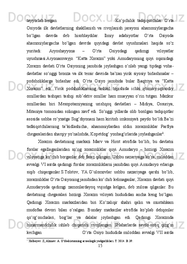 tayyorlab bergan.  Ko‘pchilik   tadqiqotchilar   O‘rta
Osiyoda   ilk   davlatlarning   shakllanish   va   rivojlanish   jarayoni   ahamoniylargacha
bo‘lgan   davrda   deb   hisoblaydilar.   Ilmiy   adabiyotlar   O‘rta   Osiyoda
ahamoniylargacha   bo‘lgan   davrda   quyidagi   davlat   uyushmalari   haqida   so‘z
yuritadi:   Aryoshayyona   –   O‘rta   Osiyodagi   qadimgi   viloyatlar
uyushmasi.Aryonamvayjo.   “Katta   Xorazm”   yoki   Amudaryoning   quyi   oqimidagi
Xorazm   davlati.O‘rta   Osiyoning   janubida   joylashgan   o‘nlab   yangi   tipdagi   voha-
davlatlar   so‘nggi   bronza   va   ilk   temir   davrida   ba’zan   yirik   siyosiy   birlashmalar   –
podsholiklarga   birlashar   edi.   O‘rta   Osiyo   janubida   bular   Baqtriya   va   “Katta
Xorazm”   edi.   Yirik   podsholiklarning   tashkil   topishida   ichki   ijtimoiy-iqtisodiy
omillardan   tashqari   tashqi   sub’ektiv   omillar   ham   muayyan   o‘rin   tutgan.   Mazkur
omillardan   biri   Mesopotamiyaning   urishqoq   davlatlari   –   Midiya,   Ossuriya,
Mitaniya   tomonidan   solingan   xavf   edi.   So‘nggi   yillarda   olib   borilgan   tadqiqotlar
asosida  ushba ro‘yxatga Sug‘diyonani  ham kiritish imkoniyati  paydo bo‘ldi.Ba’zi
tadkiqotchilarning   ta’kidlashicha,   ahamoniylardan   oldin   xorazmliklar   Parfiya
chegaralaridan sharqiy yo‘nalishda, Kopetdog‘ yonbag‘irlarida joylashganlar 1
.
Xorazm   davlatining   markazi   Marv   va   Hirot   atrofida   bo‘lib,   bu   davlatni
forslar   egallaganlaridan   so‘ng   xorazmliklar   quyi   Amudaryo   –   hozirgi   Xorazm
viloyatiga ko‘chib borganlar deb faraz qilingan. Ushbu nazariyaga ko‘ra, miloddan
avvalgi VI asrda qadimgi forslar xorazmliklarni janubdan quyi Amudaryo erlariga
siqib   chiqarganlar.S.Tolstov,   YA.G‘ulomovlar   ushbu   nazariyaga   qarshi   bo‘lib,
xorazmliklar O‘rta Osiyoning janubidan ko‘chib kelmaganlar, Xorazm davlati quyi
Amudaryoda   qadimgi   zamonlardayoq   vujudga   kelgan,   deb   xulosa   qilganlar.   Bu
davlatning   chegaralari   hozirgi   Xorazm   viloyati   hududidan   ancha   keng   bo‘lgan.
Qadimgi   Xorazm   markazlaridan   biri   Ko‘zaliqir   shahri   qalin   va   mustahkam
mudofaa   devori   bilan   o‘ralgan.   Bunday   markazlar   atrofida   ko‘plab   dehqonlar
qo‘rg‘onchalari,   bog‘lar   va   dalalar   joylashgan   edi.   Qadimgi   Xorazmda
hunarmandchilik   ishlab   chiqarishi   rivojlangan.   SHaharlarda   savdo-sotiq   qizg‘in
kechgan. O‘rta   Osiyo   hududida   miloddan   avvalgi   VII   asrda
1
 Xolboyev. Z, Alimov. A. O’zbekistonning arxeologik yodgorliklari. T. 2014. B.39.
15 