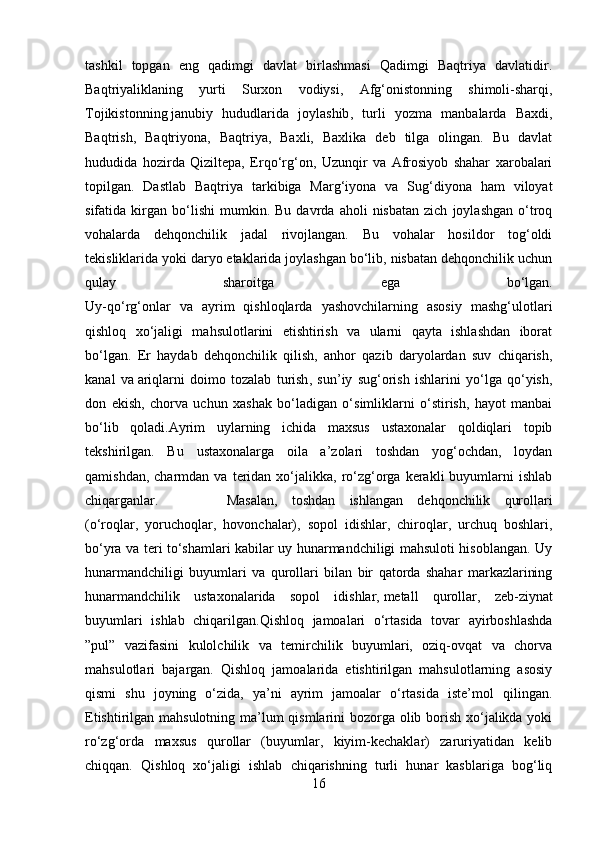 tashkil   topgan   eng   qadimgi   davlat   birlashmasi   Qadimgi   Baqtriya   davlatidir.
Baqtriyaliklaning   yurti   Surxon   vodiysi,   Afg‘onistonning   shimoli-sharqi,
Tojikistonning   janubiy   hududlarida   joylashib ,   turli   yozma   manbalarda   Baxdi,
Baqtrish,   Baqtriyona,   Baqtriya,   Baxli,   Baxlika   deb   tilga   olingan.   Bu   davlat
hududida   hozirda   Qiziltepa,   Erqo‘rg‘on,   Uzunqir   va   Afrosiyob   shahar   xarobalari
topilgan.   Dastlab   Baqtriya   tarkibiga   Marg‘iyona   va   Sug‘diyona   ham   viloyat
sifatida  kirgan   bo‘lishi   mumkin.  Bu   davrda   aholi   nisbatan   zich   joylashgan   o‘troq
vohalarda   dehqonchilik   jadal   rivojlangan.   Bu   vohalar   hosildor   tog‘oldi
tekisliklarida yoki daryo etaklarida joylashgan bo‘lib, nisbatan dehqonchilik uchun
qulay   sharoitga   ega   bo‘lgan.
Uy-qo‘rg‘onlar   va   ayrim   qishloqlarda   yashovchilarning   asosiy   mashg‘ulotlari
qishloq   xo‘jaligi   mahsulotlarini   etishtirish   va   ularni   qayta   ishlashdan   iborat
bo‘lgan.   Er   haydab   dehqonchilik   qilish,   anhor   qazib   daryolardan   suv   chiqarish,
kanal   va   ariqlarni   doimo   tozalab   turish ,   sun’iy   sug‘orish   ishlarini   yo‘lga   qo‘yish,
don   ekish,   chorva   uchun   xashak   bo‘ladigan   o‘simliklarni   o‘stirish,   hayot   manbai
bo‘lib   qoladi.Ayrim   uylarning   ichida   maxsus   ustaxonalar   qoldiqlari   topib
tekshirilgan.   Bu   ustaxonalarga   oila   a’zolari   toshdan   yog‘ochdan,   loydan
qamishdan,  charmdan  va   teridan  xo‘jalikka,  ro‘zg‘orga  kerakli  buyumlarni   ishlab
chiqarganlar.  Masalan,   toshdan   ishlangan   dehqonchilik   qurollari
(o‘roqlar,   yoruchoqlar,   hovonchalar),   sopol   idishlar,   chiroqlar,   urchuq   boshlari,
bo‘yra va teri to‘shamlari kabilar uy hunarmandchiligi mahsuloti hisoblangan. Uy
hunarmandchiligi   buyumlari   va   qurollari   bilan   bir   qatorda   shahar   markazlarining
hunarmandchilik   ustaxonalarida   sopol   idishlar,   metall   qurollar ,   zeb-ziynat
buyumlari   ishlab   chiqarilgan.Qishloq   jamoalari   o‘rtasida   tovar   ayirboshlashda
”pul”   vazifasini   kulolchilik   va   temirchilik   buyumlari,   oziq-ovqat   va   chorva
mahsulotlari   bajargan.   Qishloq   jamoalarida   etishtirilgan   mahsulotlarning   asosiy
qismi   shu   joyning   o‘zida,   ya’ni   ayrim   jamoalar   o‘rtasida   iste’mol   qilingan.
Etishtirilgan mahsulotning ma’lum qismlarini bozorga olib borish xo‘jalikda yoki
ro‘zg‘orda   maxsus   qurollar   (buyumlar,   kiyim-kechaklar)   zaruriyatidan   kelib
chiqqan.   Qishloq   xo‘jaligi   ishlab   chiqarishning   turli   hunar   kasblariga   bog‘liq
16 