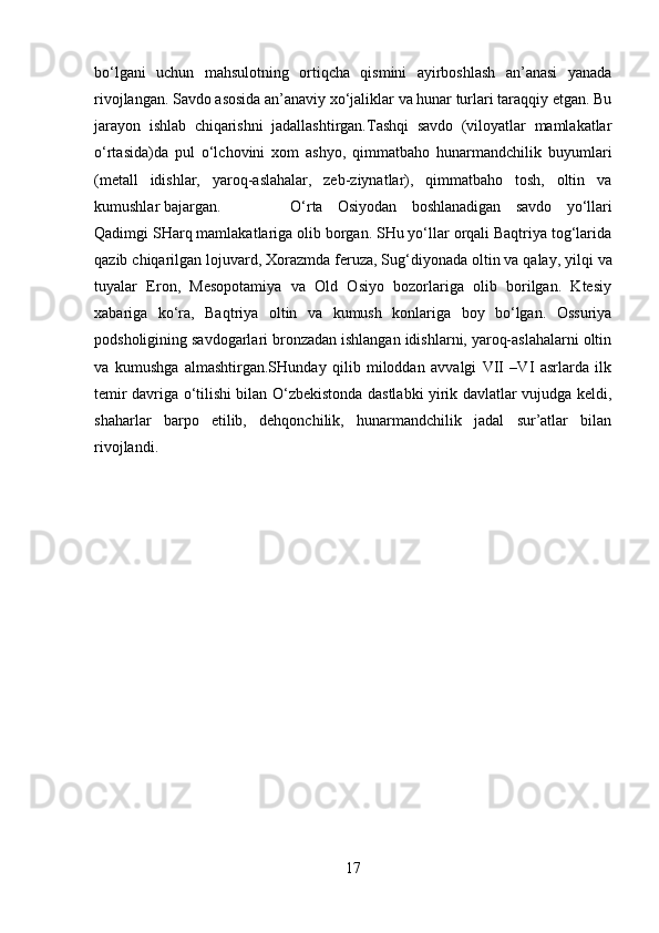 bo‘lgani   uchun   mahsulotning   ortiqcha   qismini   ayirboshlash   an’anasi   yanada
rivojlangan. Savdo asosida an’anaviy xo‘jaliklar va hunar turlari taraqqiy etgan. Bu
jarayon   ishlab   chiqarishni   jadallashtirgan.Tashqi   savdo   (viloyatlar   mamlakatlar
o‘rtasida)da   pul   o‘lchovini   xom   ashyo,   qimmatbaho   hunarmandchilik   buyumlari
(metall   idishlar,   yaroq-aslahalar,   zeb-ziynatlar),   qimmatbaho   tosh,   oltin   va
kumushlar bajargan.  O‘rta   Osiyodan   boshlanadigan   savdo   yo‘llari
Qadimgi SHarq mamlakatlariga olib borgan. SHu yo‘llar orqali Baqtriya tog‘larida
qazib chiqarilgan lojuvard, Xorazmda feruza, Sug‘diyonada   oltin va qalay , yilqi va
tuyalar   Eron,   Mesopotamiya   va   Old   Osiyo   bozorlariga   olib   borilgan.   Ktesiy
xabariga   ko‘ra,   Baqtriya   oltin   va   kumush   konlariga   boy   bo‘lgan.   Ossuriya
podsholigining savdogarlari bronzadan ishlangan idishlarni, yaroq-aslahalarni oltin
va   kumushga   almashtirgan.SHunday   qilib   miloddan   avvalgi   VII   –VI   asrlarda   ilk
temir davriga o‘tilishi bilan O‘zbekistonda dastlabki yirik davlatlar vujudga keldi,
shaharlar   barpo   etilib,   dehqonchilik,   hunarmandchilik   jadal   sur’atlar   bilan
rivojlandi.
17 