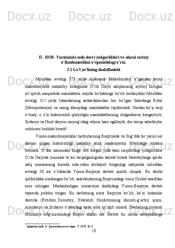 II - BOB. Yurtimizda tosh davri yodgorliklari va ularni tarixiy
o’lkashunoslikni o’rganishdagi o’rni.
2.1  La’l yo’lining shakillanishi
Miloddan   avvalgi   323   yilda   Aleksandr   Makedonskiy   o‘lgandan   keyin
makedoniyalik   mahallliy   zodagonlar   O‘rta   Osiyo   xalqlarining   siyosiy   birligini
yo‘qotish   maqsadida   mamlakatni   mayda   bo‘laklarga   bo‘lib   tashlaydilar.Miloddan
avvalgi   312   yilda   Iskandarning   sarkardalaridan   biri   bo‘lgan   Salavkaga   Bobil
(Mesopotamiya)   va   uning   sharqidagi   mamlakatlar   topshiriladi.   Oradan   ko‘p   vaqt
o‘tmay,   u   o‘zi   hukmronlik   qilayotgan   mamlakatlarning   chegaralarini   kengaytirib,
Sirdaryo va Hind daryosi naryog‘idagi erlarni ham egallaydi, shu tariqa salavkiylar
sulolasini boshlab beradi 1
.
Yunon-makedoniyaliklar harbiylarning Baqtriyada va Sug‘dda bir yarim asr
davom   qilgan   hukmronligi   mahalliy   aholi   madaniyatini   boyitishga   yordam
bermadi.   O‘sha   zamondan   bizga   etib   kelgan   juda   kam   miqdordagi   yodgorliklar
O‘rta Osiyoda yunonlar ta’siri tarqalganligidan dalolat beradi.Salavkiylarga qarshi
xalq   ommasining   kurashi   asta-sekin   kuchayib   borganligi   natijasida   miloddan
avvalgi   III   asr   o‘rtalarida   Yunon-Baqtriya   davlati   ajralib   chiqadi.   Bu   davlat
quldorlikka asoslangan bo‘lib, salavkiylarning Baqtriyadagi vorisi Diodot tarafidan
asos   solingan.   Markazlashgan   monarxiya   shaklidagi   Yunon-Baqtriya   davlati
tepasida   podsho   turgan.   Bu   davlatning   asosi   Baqtriya   bo‘lib,   ba’zi   hokimlar
davrida   (Evtidem,   Demetriy ,   Evkratid)   Hindistonning   shimoli-g‘arbiy   qismi,
Amudaryo va Sirdaryo o‘rtasidagi katta erlar qo‘shib olinadi. Davlatning poytaxti
SHimoliy   Afg‘onistondagi   Baqtro   shahri   edi.   Davlat   bir   necha   satrapliklarga
1
 Арциховский. А. Археология асослари.  T . 1970.  B .25.
18 