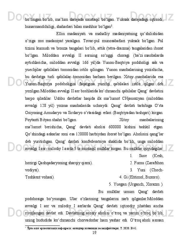 bo‘lingan   bo‘lib,   ma’lum   darajada   mustaqil   bo‘lgan.   Yuksak   darajadagi   iqtisodi,
hunarmandchiligi, shaharlari bilan mashhur bo‘lgan 1
. 
Ellin   madaniyati   va   mahalliy   madaniyatning   qo‘shilishidan
o‘ziga   xos   madaniyat   yaralgan.   Tovar-pul   munosabatlari   yuksak   bo‘lgan.   Pul
tizimi   kumush   va   bronza   tangalari   bo‘lib,   attik   (tetra-draxma)   tangalaridan   iborat
bo‘lgan.   Miloddan   avvalgi   II   asrning   so‘nggi   choragi   (ba’zi   manbalarda
aytishlaricha ,   miloddan   avvalgi   166   yil)da   Yunon-Baqtriya   podsholigi   sak   va
yuechjilar   qabilalari   tomonidan   istilo   qilingan.   Yunon   manbalarining   yozishicha,
bu   davlatga   turli   qabilalar   tomonidan   barham   berilgan.   Xitoy   manbalarida   esa
Yunon-Baqtriya   podsholigini   faqatgina   yuechji   qabilalari   istilo   qilgan   deb
yozilgan.Miloddan avvalgi II asr boshlarida ko‘chmanchi qabilalar Qang‘ davlatini
barpo   qiladilar.   Ushbu   davlatlar   haqida   ilk   ma’lumot   CHjansszyan   (miloddan
avvalgi   128   yil)   yozma   manbalarida   uchraydi.   Qang‘   davlati   tarkibiga   O‘rta
Osiyoning Amudaryo va Sirdaryo o‘rtasidagi erlari (Baqtriyadan tashqari) kirgan.
Poytaxti Bityan shahri bo‘lgan.  Xitoy   manbalarining
ma’lumot   berishicha,   Qang‘   davlati   aholisi   600000   kishini   tashkil   etgan.
Qo‘shindagi askarlar soni esa 120000 harbiydan iborat bo‘lgan. Aholisini qang‘lar
deb   yuritishgan.   Qang‘   davlati   konfederatsiya   shaklida   bo‘lib,   unga   miloddan
avvalgi I asr- milodiy I asrda 5 ta mustaqil mulklar kirgan. Bu mulklar quyidagilar:
1.   Suse   (Kesh,
hozirgi Qashqadaryoning sharqiy qismi). 2. Fumu (Zarafshon
vodiysi). 3.   Yuni   (Choch-
Toshkent vohasi). 4. Gi (Ehtimol, Buxoro).
5.   Yuegan   (Urganch,   Xorazm   ).
Bu   mulklar   umum   Qang‘   davlati
podshosiga   bo‘ysungan.   Ular   o‘zlarining   tangalarini   zarb   qilganlar.Miloddan
avvalgi   I   asr   va   milodiy   I   asrlarda   Qang‘   davlati   iqtisodiy   jihatdan   ancha
rivojlangan   davlat   edi.   Davlatning   asosiy   aholisi   o‘troq   va   yarim   o‘troq   bo‘lib,
uning   hududida   ko‘chmanchi   chorvadorlar   ham   yashar   edi.   O‘troq   aholi   asosan
1
 Ўрта осиё археологияси кафедраси: авлодлар изланиши  в a  кашфиётлари.  T . 2020.  B .41.
19 