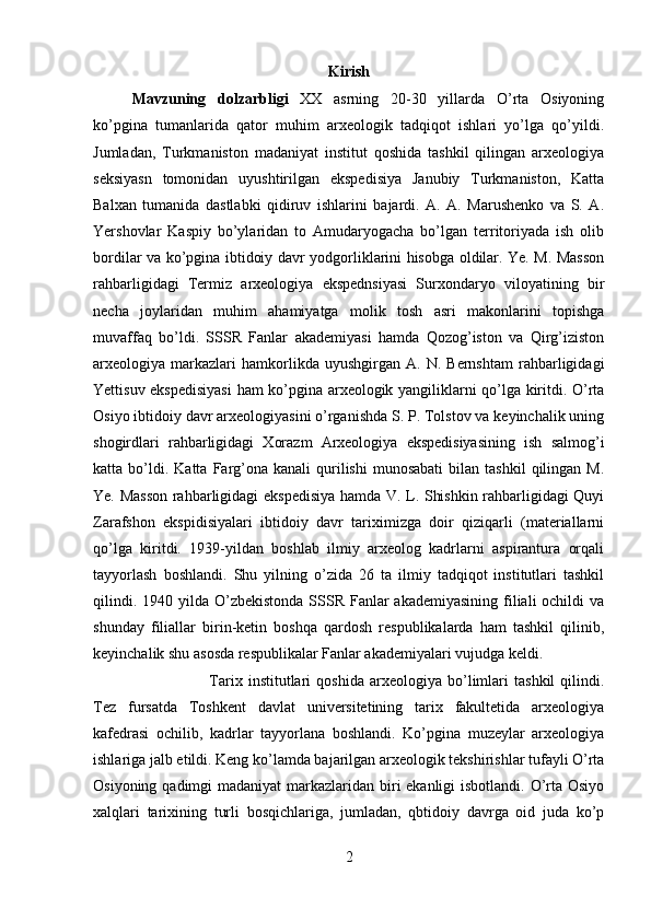 Kirish
Mavzuning   dolzarbligi   XX   asrning   20-30   yillarda   O’rta   Osiyoning
ko’pgina   tumanlarida   qator   muhim   arxeologik   tadqiqot   ishlari   yo’lga   qo’yildi.
Jumladan,   Turkmaniston   madaniyat   institut   qoshida   tashkil   qilingan   arxeologiya
seksiyasn   tomonidan   uyushtirilgan   ekspedisiya   Janubiy   Turkmaniston,   Katta
Balxan   tumanida   dastlabki   qidiruv   ishlarini   bajardi.   A.   A.   Marushenko   va   S.   A.
Yershovlar   Kaspiy   bo’ylaridan   to   Amudaryogacha   bo’lgan   territoriyada   ish   olib
bordilar va ko’pgina ibtidoiy davr yodgorliklarini hisobga oldilar. Ye. M. Masson
rahbarligidagi   Termiz   arxeologiya   ekspednsiyasi   Surxondaryo   viloyatining   bir
necha   joylaridan   muhim   ahamiyatga   molik   tosh   asri   makonlarini   topishga
muvaffaq   bo’ldi.   SSSR   Fanlar   akademiyasi   hamda   Qozog’iston   va   Qirg’iziston
arxeologiya  markazlari   hamkorlikda  uyushgirgan   A.   N.  Bernshtam   rahbarligidagi
Yettisuv ekspedisiyasi  ham ko’pgina arxeologik yangiliklarni qo’lga kiritdi. O’rta
Osiyo ibtidoiy davr arxeologiyasini o’rganishda S. P. Tolstov va keyinchalik uning
shogirdlari   rahbarligidagi   Xorazm   Arxeologiya   ekspedisiyasining   ish   salmog’i
katta  bo’ldi.   Katta  Farg’ona  kanali   qurilishi  munosabati   bilan  tashkil  qilingan  M.
Ye. Masson rahbarligidagi ekspedisiya hamda V. L. Shishkin rahbarligidagi Quyi
Zarafshon   ekspidisiyalari   ibtidoiy   davr   tariximizga   doir   qiziqarli   (materiallarni
qo’lga   kiritdi.   1939-yildan   boshlab   ilmiy   arxeolog   kadrlarni   aspirantura   orqali
tayyorlash   boshlandi.   Shu   yilning   o’zida   26   ta   ilmiy   tadqiqot   institutlari   tashkil
qilindi. 1940 yilda O’zbekistonda  SSSR  Fanlar  akademiyasining filiali  ochildi  va
shunday   filiallar   birin-ketin   boshqa   qardosh   respublikalarda   ham   tashkil   qilinib,
keyinchalik shu asosda respublikalar Fanlar akademiyalari vujudga keldi. 
Tarix   institutlari   qoshida   arxeologiya   bo’limlari   tashkil   qilindi.
Tez   fursatda   Toshkent   davlat   universitetining   tarix   fakultetida   arxeologiya
kafedrasi   ochilib,   kadrlar   tayyorlana   boshlandi.   Ko’pgina   muzeylar   arxeologiya
ishlariga jalb etildi. Keng ko’lamda bajarilgan arxeologik tekshirishlar tufayli O’rta
Osiyoning qadimgi madaniyat  markazlaridan biri ekanligi  isbotlandi. O’rta Osiyo
xalqlari   tarixining   turli   bosqichlariga,   jumladan,   qbtidoiy   davrga   oid   juda   ko’p
2 