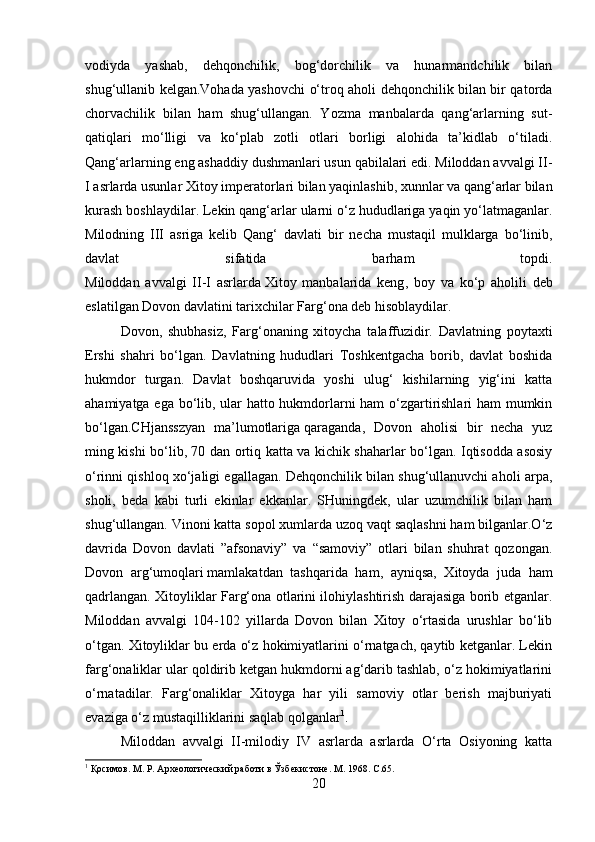 vodiyda   yashab ,   dehqonchilik,   bog‘dorchilik   va   hunarmandchilik   bilan
shug‘ullanib kelgan.Vohada yashovchi o‘troq aholi dehqonchilik bilan bir qatorda
chorvachilik   bilan   ham   shug‘ullangan.   Yozma   manbalarda   qang‘arlarning   sut-
qatiqlari   mo‘lligi   va   ko‘plab   zotli   otlari   borligi   alohida   ta’kidlab   o‘tiladi.
Qang‘arlarning eng ashaddiy dushmanlari usun qabilalari edi. Miloddan avvalgi II-
I asrlarda usunlar Xitoy imperatorlari bilan yaqinlashib, xunnlar va qang‘arlar bilan
kurash boshlaydilar. Lekin qang‘arlar ularni o‘z hududlariga yaqin yo‘latmaganlar.
Milodning   III   asriga   kelib   Qang‘   davlati   bir   necha   mustaqil   mulklarga   bo‘linib,
davlat   sifatida   barham   topdi.
Miloddan   avvalgi   II-I   asrlarda   Xitoy   manbalarida   keng ,   boy   va   ko‘p   aholili   deb
eslatilgan Dovon davlatini tarixchilar Farg‘ona deb hisoblaydilar. 
Dovon,   shubhasiz,   Farg‘onaning   xitoycha   talaffuzidir.   Davlatning   poytaxti
Ershi   shahri   bo‘lgan.   Davlatning   hududlari   Toshkentgacha   borib,   davlat   boshida
hukmdor   turgan.   Davlat   boshqaruvida   yoshi   ulug‘   kishilarning   yig‘ini   katta
ahamiyatga ega bo‘lib, ular hatto hukmdorlarni ham o‘zgartirishlari ham mumkin
bo‘lgan.CHjansszyan   ma’lumotlariga   qaraganda ,   Dovon   aholisi   bir   necha   yuz
ming kishi bo‘lib, 70 dan ortiq katta va kichik shaharlar bo‘lgan. Iqtisodda asosiy
o‘rinni qishloq xo‘jaligi egallagan. Dehqonchilik bilan shug‘ullanuvchi aholi arpa,
sholi,   beda   kabi   turli   ekinlar   ekkanlar.   SHuningdek,   ular   uzumchilik   bilan   ham
shug‘ullangan. Vinoni katta sopol xumlarda uzoq vaqt saqlashni ham bilganlar.O‘z
davrida   Dovon   davlati   ”afsonaviy”   va   “samoviy”   otlari   bilan   shuhrat   qozongan.
Dovon   arg‘umoqlari   mamlakatdan   tashqarida   ham ,   ayniqsa,   Xitoyda   juda   ham
qadrlangan. Xitoyliklar Farg‘ona otlarini ilohiylashtirish darajasiga borib etganlar.
Miloddan   avvalgi   104-102   yillarda   Dovon   bilan   Xitoy   o‘rtasida   urushlar   bo‘lib
o‘tgan. Xitoyliklar bu erda o‘z hokimiyatlarini o‘rnatgach, qaytib ketganlar. Lekin
farg‘onaliklar ular qoldirib ketgan hukmdorni ag‘darib tashlab, o‘z hokimiyatlarini
o‘rnatadilar.   Farg‘onaliklar   Xitoyga   har   yili   samoviy   otlar   berish   majburiyati
evaziga o‘z mustaqilliklarini saqlab qolganlar 1
.
Miloddan   avvalgi   II-milodiy   IV   asrlarda   asrlarda   O‘rta   Osiyoning   katta
1
 Қосимов. М. Р. Археологический работи в Ўзбекистоне. М. 1968.  C .65.
20 