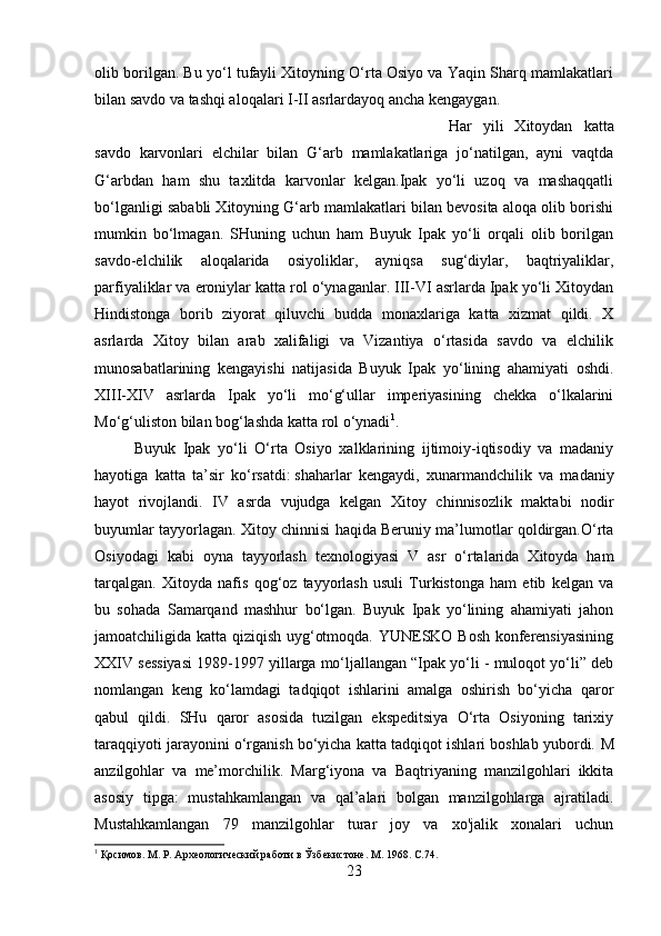 olib borilgan. Bu yo‘l tufayli Xitoyning O‘rta Osiyo va Yaqin Sharq mamlakatlari
bilan savdo va tashqi aloqalari I-II asrlardayoq ancha kengaygan. 
Har   yili   Xitoydan   katta
savdo   karvonlari   elchilar   bilan   G‘arb   mamlakatlariga   jo‘natilgan,   ayni   vaqtda
G‘arbdan   ham   shu   taxlitda   karvonlar   kelgan.Ipak   yo‘li   uzoq   va   mashaqqatli
bo‘lganligi sababli Xitoyning G‘arb mamlakatlari bilan bevosita aloqa olib borishi
mumkin   bo‘lmagan.   SHuning   uchun   ham   Buyuk   Ipak   yo‘li   orqali   olib   borilgan
savdo-elchilik   aloqalarida   osiyoliklar,   ayniqsa   sug‘diylar,   baqtriyaliklar,
parfiyaliklar va eroniylar katta rol o‘ynaganlar. III-VI asrlarda Ipak yo‘li Xitoydan
Hindistonga   borib   ziyorat   qiluvchi   budda   monaxlariga   katta   xizmat   qildi.   X
asrlarda   Xitoy   bilan   arab   xalifaligi   va   Vizantiya   o‘rtasida   savdo   va   elchilik
munosabatlarining   kengayishi   natijasida   Buyuk   Ipak   yo‘lining   ahamiyati   oshdi.
XIII-XIV   asrlarda   Ipak   yo‘li   mo‘g‘ullar   imperiyasining   chekka   o‘lkalarini
Mo‘g‘uliston bilan bog‘lashda katta rol o‘ynadi 1
.
Buyuk   Ipak   yo‘li   O‘rta   Osiyo   xalklarining   ijtimoiy-iqtisodiy   va   madaniy
hayotiga   katta   ta’sir   ko‘rsatdi:   shaharlar   kengaydi ,   xunarmandchilik   va   madaniy
hayot   rivojlandi.   IV   asrda   vujudga   kelgan   Xitoy   chinnisozlik   maktabi   nodir
buyumlar tayyorlagan. Xitoy chinnisi haqida Beruniy ma’lumotlar qoldirgan.O‘rta
Osiyodagi   kabi   oyna   tayyorlash   texnologiyasi   V   asr   o‘rtalarida   Xitoyda   ham
tarqalgan.   Xitoyda   nafis   qog‘oz   tayyorlash   usuli   Turkistonga   ham   etib   kelgan   va
bu   sohada   Samarqand   mashhur   bo‘lgan.   Buyuk   Ipak   yo‘lining   ahamiyati   jahon
jamoatchiligida katta qiziqish uyg‘otmoqda. YUNESKO Bosh konferensiyasining
XXIV sessiyasi 1989-1997 yillarga mo‘ljallangan “Ipak yo‘li - muloqot yo‘li” deb
nomlangan   keng   ko‘lamdagi   tadqiqot   ishlarini   amalga   oshirish   bo‘yicha   qaror
qabul   qildi.   SHu   qaror   asosida   tuzilgan   ekspeditsiya   O‘rta   Osiyoning   tarixiy
taraqqiyoti jarayonini o‘rganish bo‘yicha katta tadqiqot ishlari boshlab yubordi.   M
anzilgohlar   va   me’morchilik.   Marg‘iyona   va   Baqtriyaning   manzilgohlari   ikkita
asosiy   tipga:   mustahkamlangan   va   qal’alari   bolgan   manzilgohlarga   ajratiladi.
Mustahkamlangan   79   manzilgohlar   turar   joy   va   xo'jalik   xonalari   uchun
1
 Қосимов. М. Р. Археологический работи в Ўзбекистоне.  М. 1968. C.74.
23 